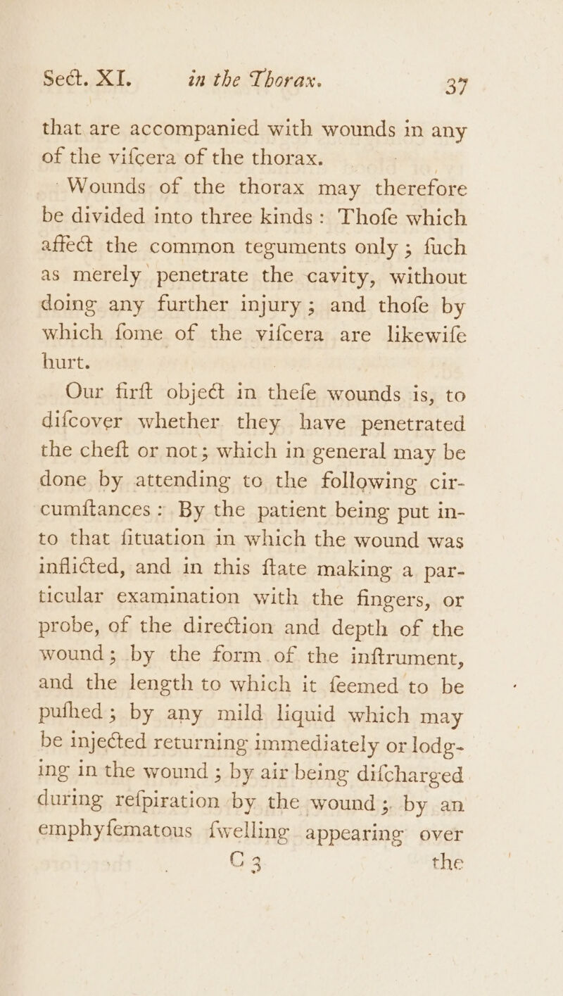 that are accompanied with wounds in any of the vifcera of the thorax. 3 ~Wounds of the thorax may therefore be divided into three kinds: Thofe which affect the common teguments only ; fuch as merely penetrate the cavity, without doing any further injury; and thofe by which fome of the vifcera are likewife hurt. | Our firft obje@ in thefe wounds is, to difcover whether they have penetrated the cheft or not; which in general may be done by attending to the following cir- cumitances : By the patient being put in- to that fituation in which the wound was inflicted, and in this {tate making a par- ticular examination with the fingers, or probe, of the direction and depth of the wound; by the form of the inftrument, and the length to which it feemed to be puthed; by any mild liquid which may be injected returning immediately or lodg- ing in the wound ; by air being difcharged during refpiration by the wound 3. by an emphylfematous {welling appearing over Chg the