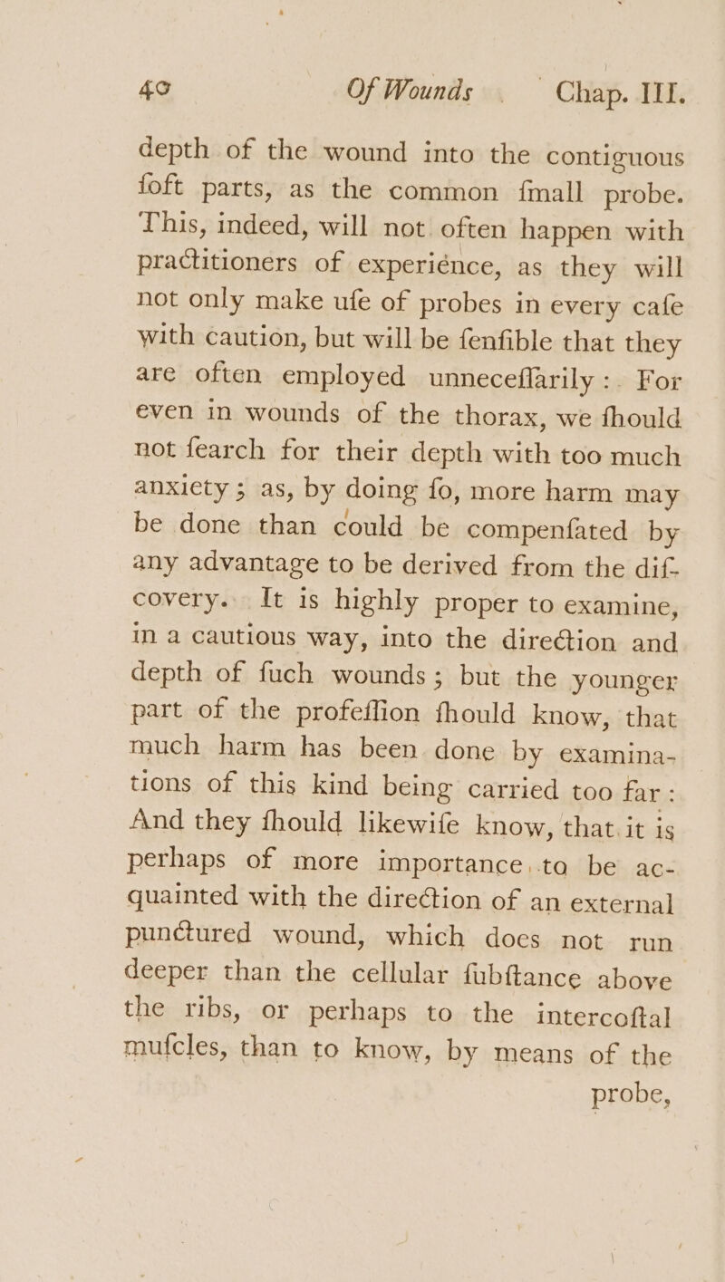depth of the wound into the contiguous foft parts, as the common {mall probe. This, indeed, will not. often happen with practitioners of experiénce, as they will not only make ufe of probes in every cafe with caution, but will be fenfible that they are often employed unneceflarily :. For even in wounds of the thorax, we fhould not fearch for their depth with too much anxiety ; as, by doing fo, more harm may be done than could be compenfated by any advantage to be derived from the dif- covery. It is highly proper to examine, in a cautious way, into the dire@ion and depth of fuch wounds; but the younger part of the profeffion fhould know, ‘that much harm has been done by examina- tions of this kind being carried too far: And they fhould likewife know, that. it is perhaps of more importance. toa be ac- guainted with the direction of an external punctured wound, which docs not run deeper than the cellular fubftance above the ribs, or perhaps to the intercoftal mufcles, than to know, by means of the probe,