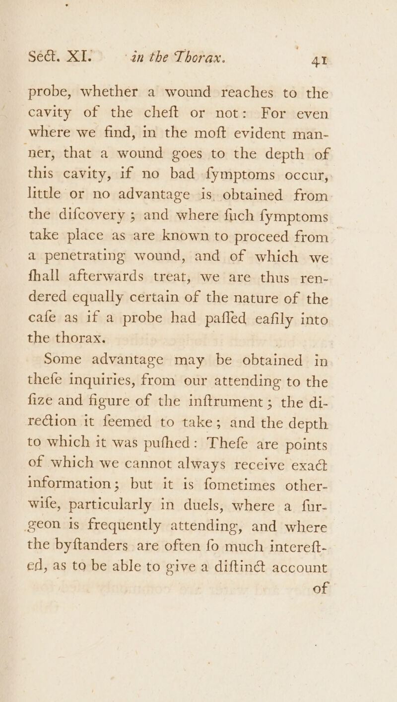 probe, whether a wound reaches to the cavity of the cheft or not: For even where we find, in the moft evident man- ner, that a wound goes to the depth of this cavity, if no bad fymptoms occur, little or no advantage is. obtained from. the difcovery ; and where fich fymptoms take place as are known to proceed from a penetrating wound, and of which we fhall afterwards treat, we are thus ren- dered equally certain of the nature of the cafe as if a probe had pafled eafily into the thorax. : 7 Some advantage may be obtained in thefe inquiries, from our attending to the fize and figure of the inftrument; the di- rection it feemed to take; and the depth to which it was pufhed: Thefe are points of which we cannot always receive exaG information; but it is fometimes other- wife, particularly in duels, where a fur- geon is frequently attending, and where the byftanders are often fo much intcreft- ed, as to be able to give a diftiné account of