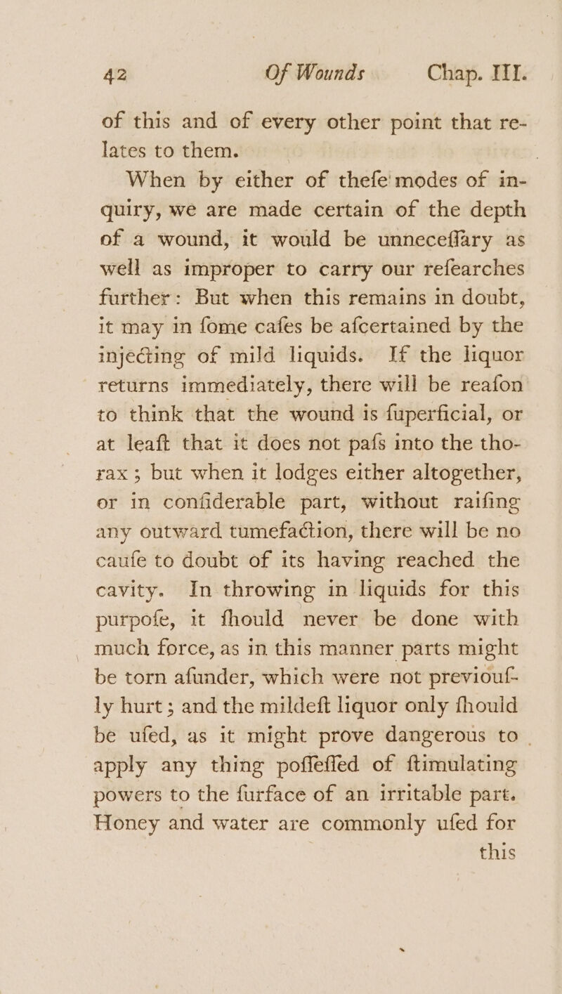 of this and of every other point that re- lates to them. | | When by either of thefe' modes of in- quiry, we are made certain of the depth of a wound, it would be unneceffary as well as improper to carry our refearches further: But when this remains in doubt, it may in fome cafes be afcertained by the injecting of mild liquids. If the liquor returns immediately, there will be reafon to think that the wound is fuperficial, or at leaft that it does not pafs into the tho- rax ; but when it lodges either altogether, er in coniiderable part, without raifing any outward tumefaction, there will be no caufe to doubt of its having reached the cavity. In throwing in liquids for this purpofe, it fhould never be done with _ much force, as in this manner parts might be torn afunder, which were not previouf- ly hurt ; and the mildeft liquor only fhouid be ufed, as it might prove dangerous to _ apply any thing poffeffed of ftimulating powers to the furface of an irritable part. Honey and water are commonly ufed for this