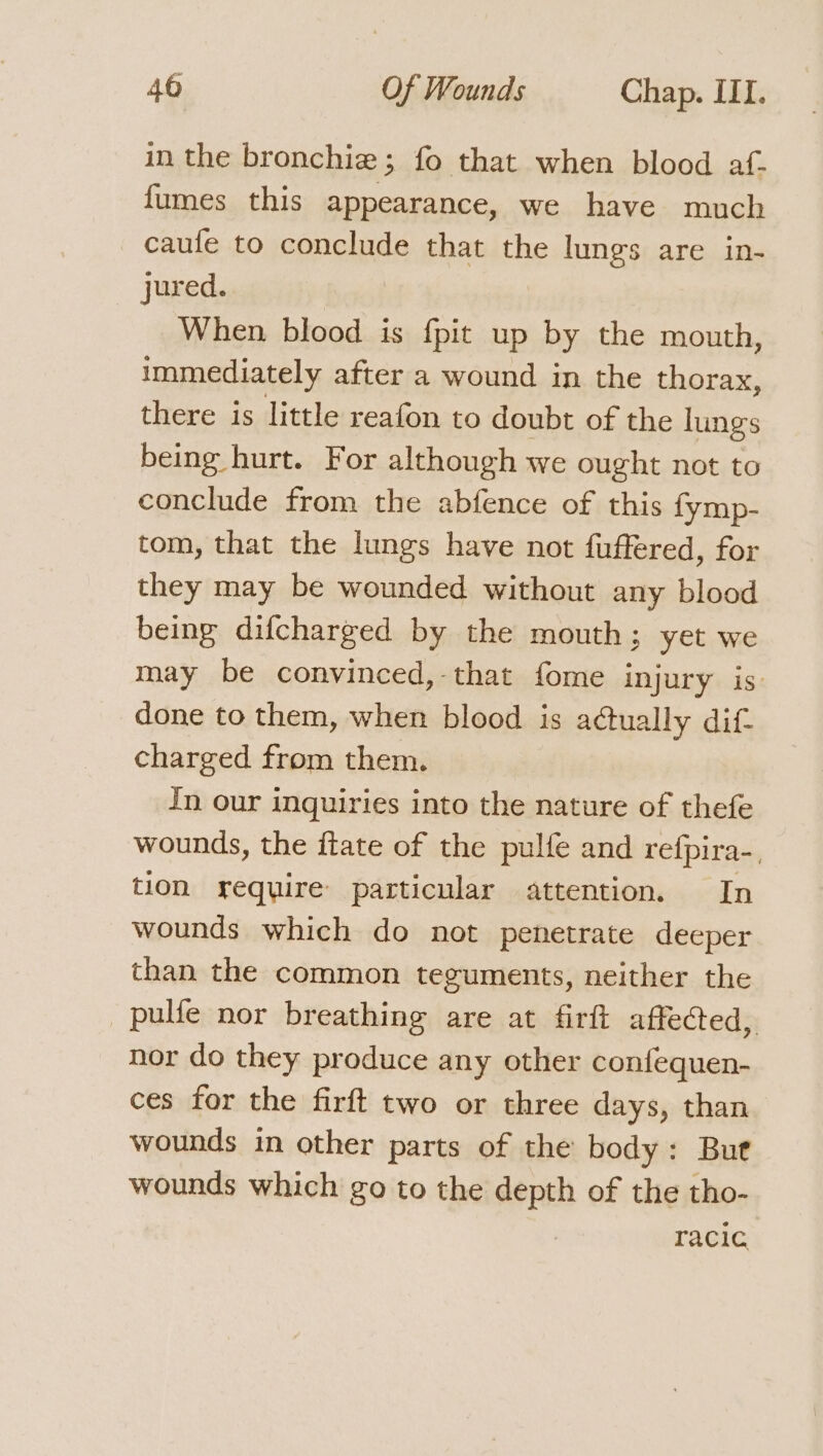 in the bronchiz ; fo that when blood af- fumes this appearance, we have much caufe to conclude that the lungs are in- jured. When blood is {pit up by the mouth, immediately after a wound in the thorax, there is little reafon to doubt of the lungs being hurt. For although we ought not to conclude from the abfence of this fymp- tom, that the lungs have not fuffered, for they may be wounded without any blood being difcharged by the mouth; yet we may be convinced, that fome injury is: done to them, when blood is actually dif. charged from them. In our inquiries into the nature of thefe wounds, the ftate of the pulfe and refpira-, tion require particular attention. In wounds which do not penetrate deeper than the common teguments, neither the _pulfe nor breathing are at firft affected, nor do they produce any other confequen- ces for the firft two or three days, than wounds in other parts of the body: But wounds which go to the depth of the tho- racic