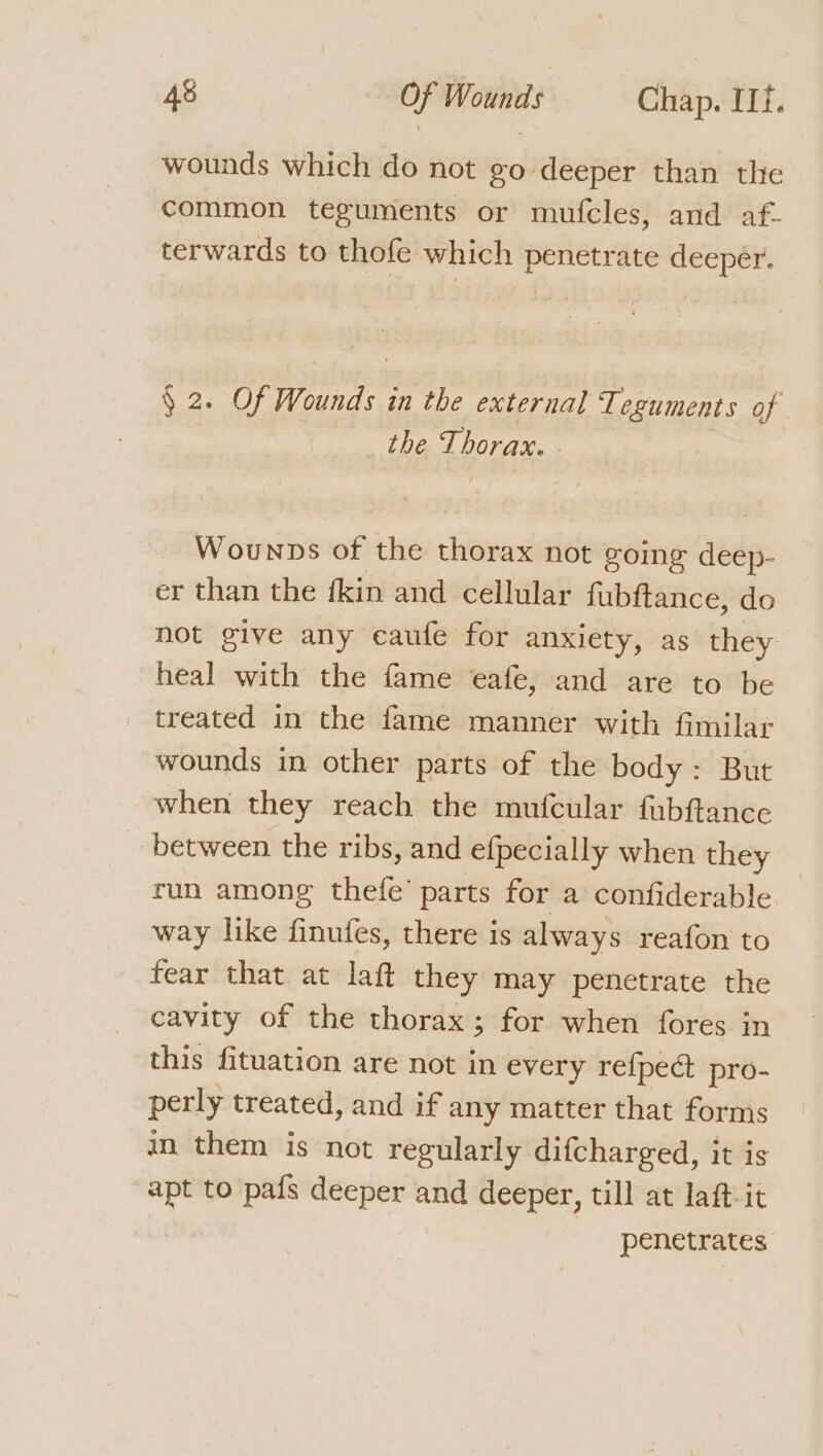 wounds which do not go deeper than the common teguments or mufcles, and af- terwards to thofe which penetrate deeper. § 2. Of Wounds in the external Teguments of the Thorax. - Wounps of the thorax not going deep- er than the kin and cellular fubftance, do not give any caufe for anxiety, as they heal with the fame eafe, and are to be _ treated in the fame manner with fimilar wounds in other parts of the body: But when they reach the mufcular fubftance between the ribs, and efpecially when they run among thefe’ parts for a confiderable — way like finufes, there is always reafon to fear that at laft they may penetrate the cavity of the thorax; for when fores in this fituation are not in every refpect pro- perly treated, and if any matter that fornis in them is not regularly difcharged, it is apt to pafs deeper and deeper, till at laft-it penetrates