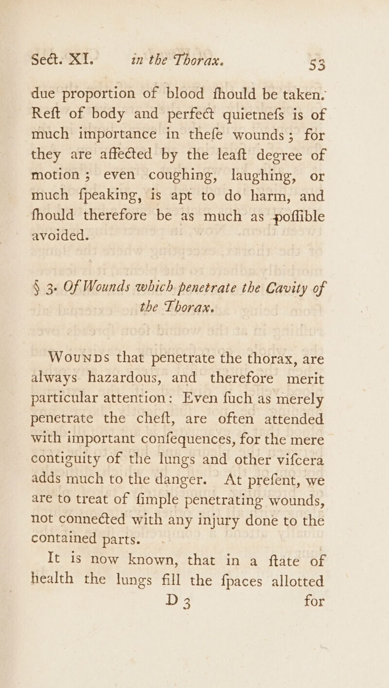 due proportion of blood fhould be taken. Reft of body and perfect quietnefs is of much importance in thefe wounds; for they are affected by the leaft degree of motion; even coughing, laughing, or much fpeaking, is apt to do harm, and fhould therefore be as much as poflible avoided. &amp; 3 a Wounds which penetrate the Cavity of the Aberan, Wounps that penetrate the thorax, are always hazardous, and therefore merit particular attention: Even fuch as merely penetrate the cheft, are often attended with important confequences, for the mere contiguity of the lungs and other vifcera adds much to the danger. At prefent, we are to treat of fimple penetrating wounds, not connected with any injury done to the contained parts. It is now known, that in a ftate of health the lungs fill the fpaces allotted D 3 for