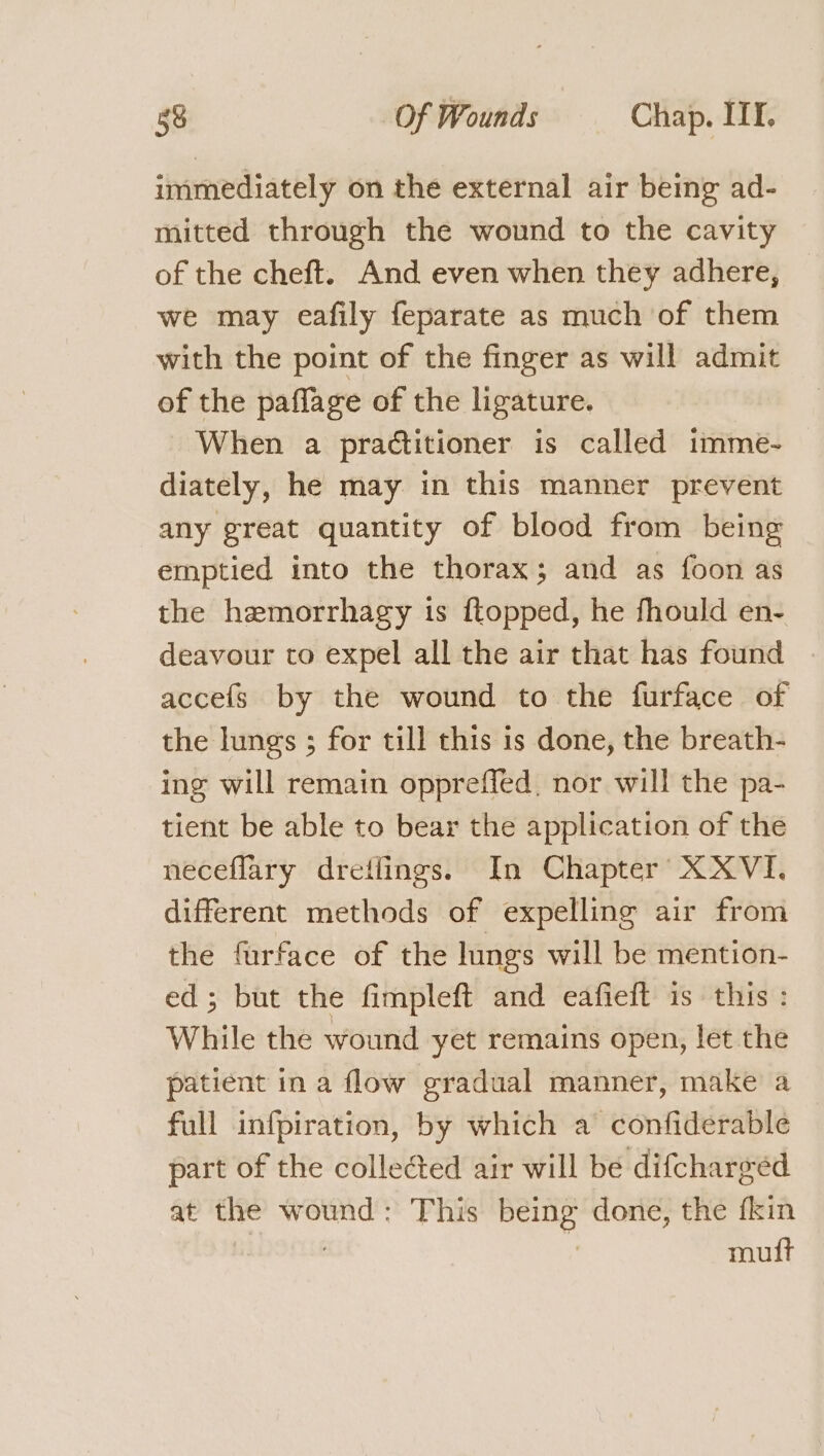 immediately on the external air being ad- mitted through the wound to the cavity of the cheft. And even when they adhere, we may eafily feparate as much of them with the point of the finger as will admit of the paflage of the ligature. When a practitioner is called imme- diately, he may in this manner prevent any great quantity of blood from being emptied into the thorax; and as foon as the hzemorrhagy is ftopped, he fhould en- deavour to expel all the air that has found | accefs by the wound to the furface of the lungs ; for till this is done, the breath- ing will remain oppreffed, nor will the pa- tient be able to bear the application of the neceflary dretlings. In Chapter X XVI. different methods of expelling air from the furface of the lungs will be mention- ed; but the fimpleft and eafieft is this : While the wound yet remains open, let the patient in a flow gradual manner, make a full infpiration, by which a confiderable part of the collected air will be difcharged at the wound: This being done, the fkin