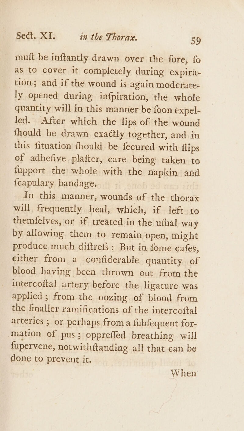 muit be inftantly drawn over the fore, fo as to cover it completely during expira- tion; and if the wound is again moderate- ly opened during infpiration, the whole quantity will in this manner be foon expel- led. After which the lips of the wound fhould be drawn exaétly together, and in this fituation fhould be fecured with flips of adhefive plafter, care being taken to fupport the: whole with the napkin and {capulary bandage. { In this manner, wounds of the thorax will frequently heal, which, if left to themfelves, or if treated in the ufual way by allowing them to remain open, might produce much diftrefs : But in fome. cafes, either from a _ confiderable quantity of blood having been thrown out from the intercoftal artery before the ligature was applied ; from the oozing of blood from the {maller ramifications of the intercoftal arteries ; or perhaps froma fubfequent for- Mation of pus; opprefled breathing will fupervene, notwithftanding all that can be done to prevent it. : When