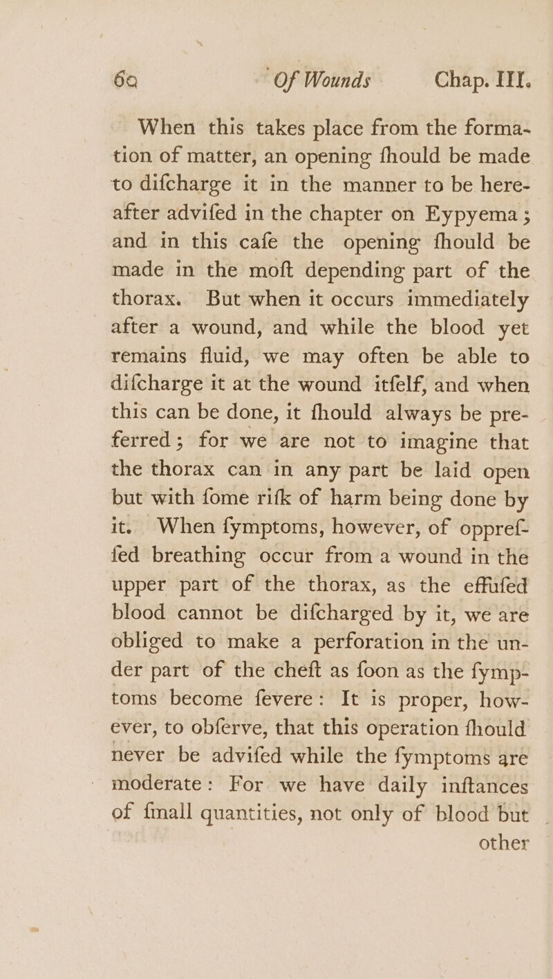 When this takes place from the forma- tion of matter, an opening fhould be made to difcharge it in the manner to be here- after advifed in the chapter on Eypyema ; and in this cafe the opening fhould be made in the moft depending part of the thorax. But when it occurs immediately after a wound, and while the blood yet remains fluid, we may often be able to difcharge it at the wound itfelf; and when this can be done, it fhould always be pre- ferred; for we are not to imagine that the thorax can in any part be laid open but with fome rifk of harm being done by it. When fymptoms, however, of oppref- fed breathing occur from a wound in the upper part of the thorax, as the effufed blood cannot be difcharged by it, we are obliged to make a perforation in the un- der part of the cheft as foon as the fymp- toms become fevere: It is proper, how- ever, to obferve, that this operation fhould never be advifed while the fymptoms are _ moderate: For we have daily inftances of {mall quantities, not only of blood but _ other
