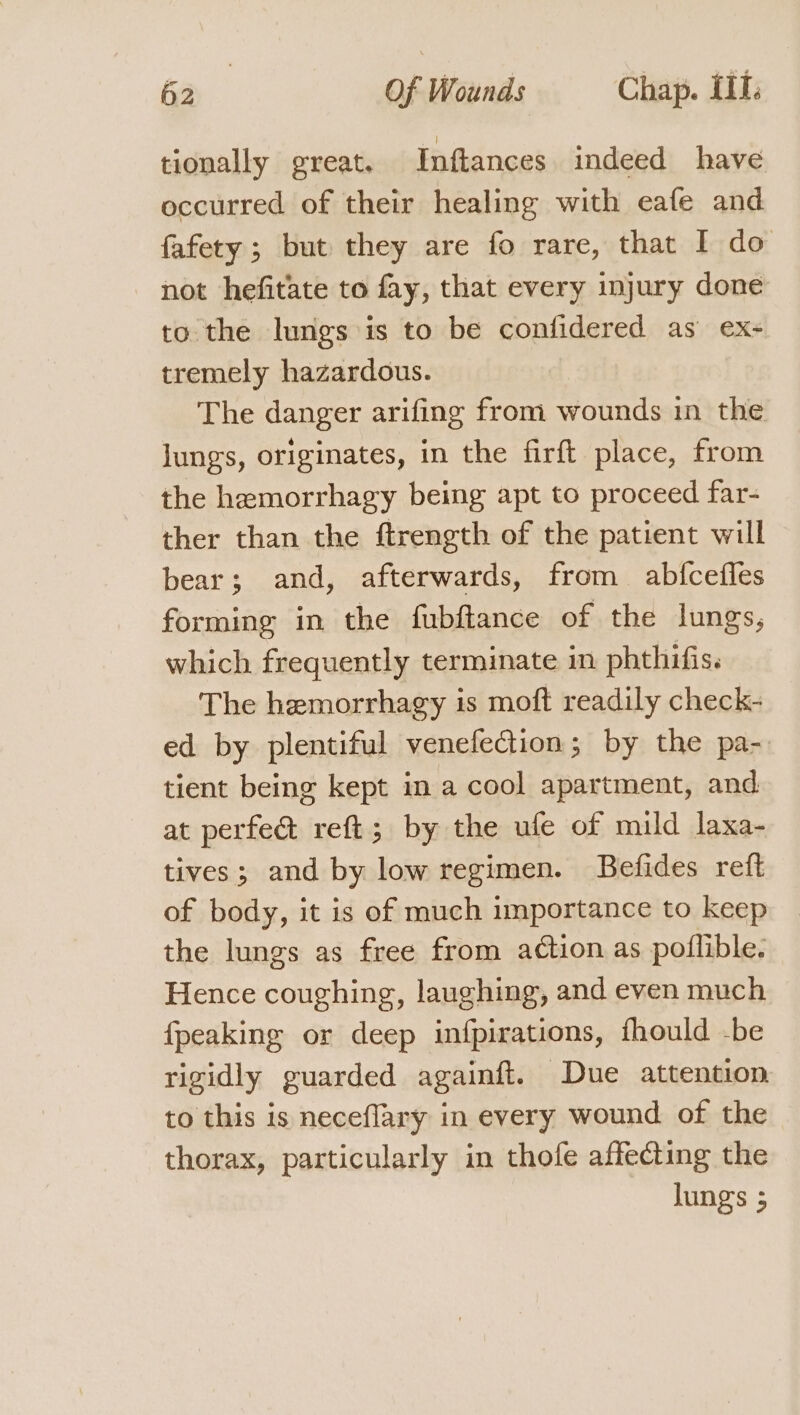 tionally great. Inftances indeed have occurred of their healing with eafe and fafety ; but they are fo rare, that I do not hefitate to fay, that every injury done to the lungs is to be confidered as ex- tremely hazardous. The danger arifing from wounds in the lungs, originates, in the firft place, from the hemorrhagy being apt to proceed far- ther than the ftrength of the patient will bear; and, afterwards, from abfcefles forming in the fubftance of the lungs, which frequently terminate in phthifis. The hemorrhagy is moft readily check- ed by plentiful venefection; by the pa- tient being kept in a cool apartment, and at perfe&amp; reft; by the ufe of mild laxa- tives; and by low regimen. Befides reft of body, it is of much importance to keep the lungs as free from action as poflible. Hence coughing, laughing, and even much {peaking or deep infpirations, fhould -be rigidly guarded againft. Due attention to this is neceflary in every wound of the thorax, particularly in thofe affecting the lungs 5