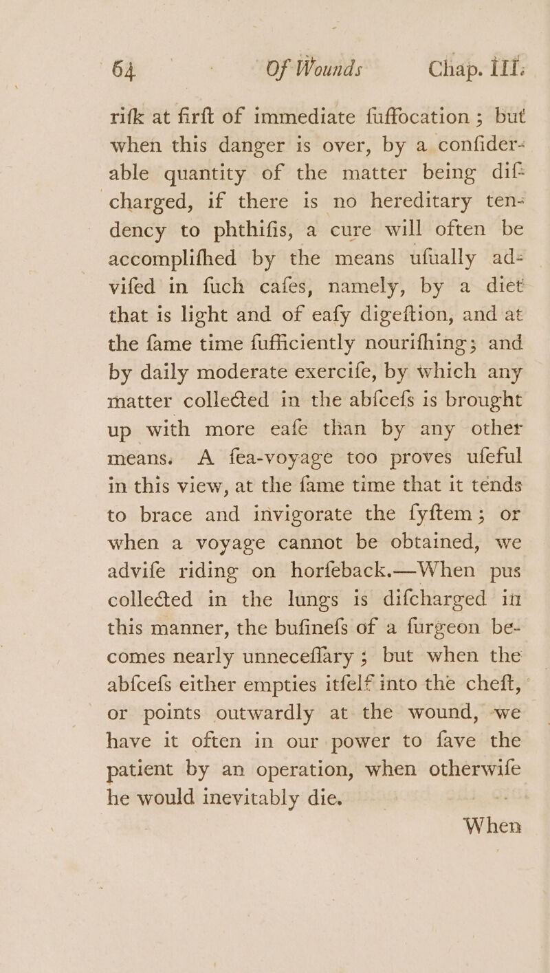 rifk at firft of immediate fuffocation ; but when this danger is over, by a confider- able quantity of the matter being dif charged, if there is no hereditary ten- dency to phthifis, a cure will often be accomplifhed by the means ufually ad= vifed in fuch cafes, namely, by a diet that is light and of eafy digeftion, and at the fame time fufficiently nourifhing; and by daily moderate exercife, by which any matter collected in the abfcefs is brought up with more eafe than by any other means. A fea-voyage too proves ufeful in this view, at the fame time that it tends to brace and invigorate the fyftem; or when a voyage cannot be obtained, we advife riding on horfeback.—When pus colletted in the lungs is difcharged in this manner, the bufinefs of a furgeon be- comes nearly unneceflary ; but when the abfcefs either empties itfelf into the cheft, or points outwardly at the wound, we have it often in our power to fave the patient by an operation, when otherwife he would inevitably die. us When