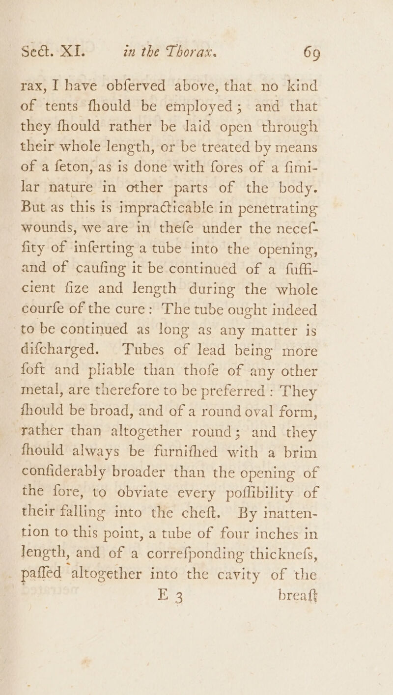 rax, I have obferved above, that no kind of tents fhould be employed; and that they fhould rather be laid open through their whole length, or be treated by means of a feton, as is done with fores of a fimi- lar nature in other parts of the body. But as this is impracticable in penetrating wounds, we are in thefe under the necef- fity of inferting a tube into the opening, and of caufing it be continued of a fuffi- cient fize and length during the whole courfe of the cure: The tube ought indeed to be continued as long as any matter is difcharged. Tubes of lead being more _ foft and pliable than thofe of any other metal, are therefore to be preferred : They fhould be broad, and of a round oval form, rather than altogether round; and they _fhould always be furnifhed with a brim confiderably broader than the opening of the fore, to obviate every poflibility of their falling into the cheft. By inatten- tion to this point, a tube of four inches in length, and of a correfponding thicknefs, _ paffed altogether into the cavity of the , 1 Desig: breaft