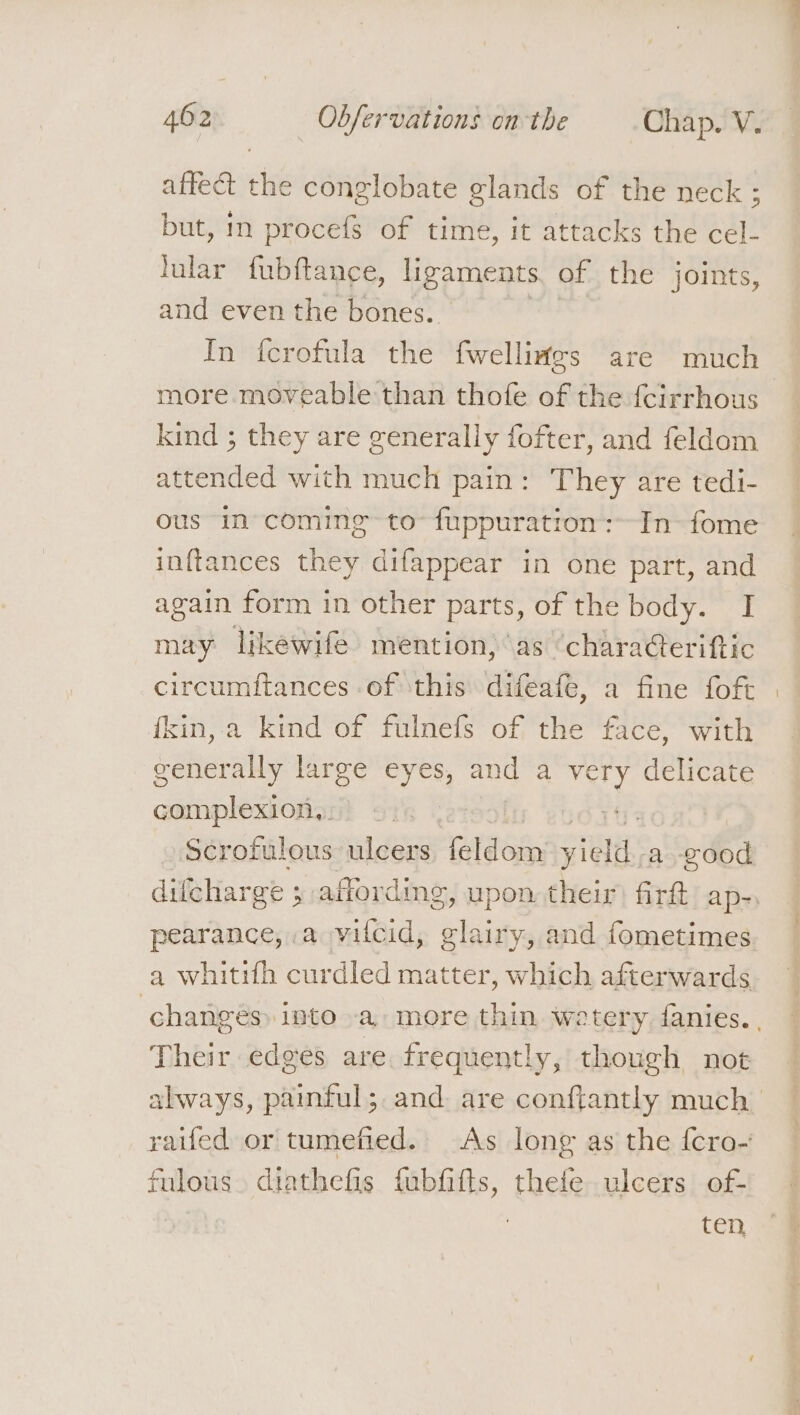 affect the conglobate glands of the neck ; but, in procefs of time, it attacks the cel- lular fubftance, ligaments of the joints, and even the bones. In fcrofula the fwelliates are much more. moveable than thofe of the fcirrhous kind ; they are generally fofter, and feldom attended with much pain: They are tedi- ous in coming to fuppuration:~In- fome inftances they difappear in one part, and again form in other parts, of the body. I may lkewife mention, as ‘characterittic circumitances of this difeafe, a fine foft fkin, a kind of fulnefs of the face, with generally large hee and a very delicate complexion,. | pearance, a vilcid, eles and fometimes Their edges are frequently, though not fulous. diathefis fubfifts, thefe ulcers of- ten.