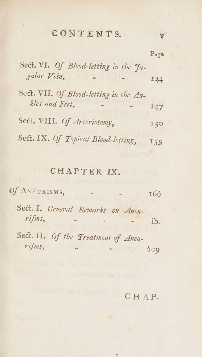 Page _ Sect. VI. Of Blood-letting in the Fu- gular Vein, = - T44 sect. VII. Of Blood-letting in the An- kles and Feet, - - 147 sect. VIII. Of Arteriotomy, 150 Sect. IX. of Topical Blood-letting, 1 55 CHAPTER IX. Of ANEURISMs, - . 166 Sect. I. General Remarks on Aneu- vUfms., = = - ib. Sect. IT. Of the Treatment of Aneu- rifms, ~ &gt; 209