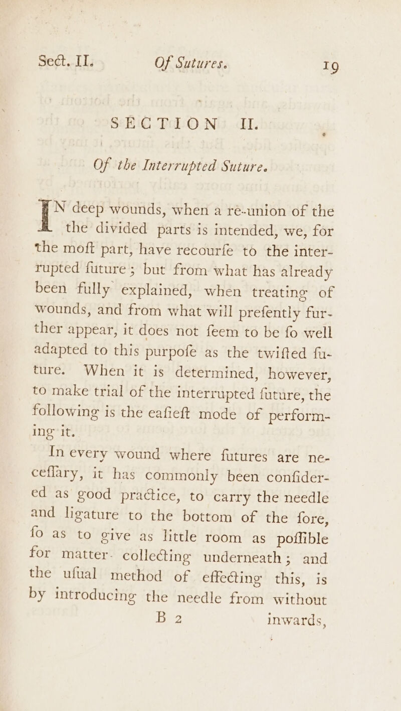 SECQTION II. Of the Interrupted Suture. iN deep wounds, when a ré-union of the the divided parts is intended, we, for the moft part, have recourfe to the inter- rupted future ; but from what has already been fully explained, when treating of wounds, and from what will prefently fur- ther appear, it does not feem to be fo well adapted to this purpofe as the twifted fu- ture. When it is determined, however, to make trial of the interrupted future, the following is the eafieft mode of perform- Ing it. | In every wound where futures are ne- ceflary, it has commoniy been confider- ed as good practice, to carry the needle and ligature to the bottom of the fore, fo as to give as little room as potlible for matter. collecting underneath; and the ufual method of effecting this, is by introducing the needle from without nba inwards,