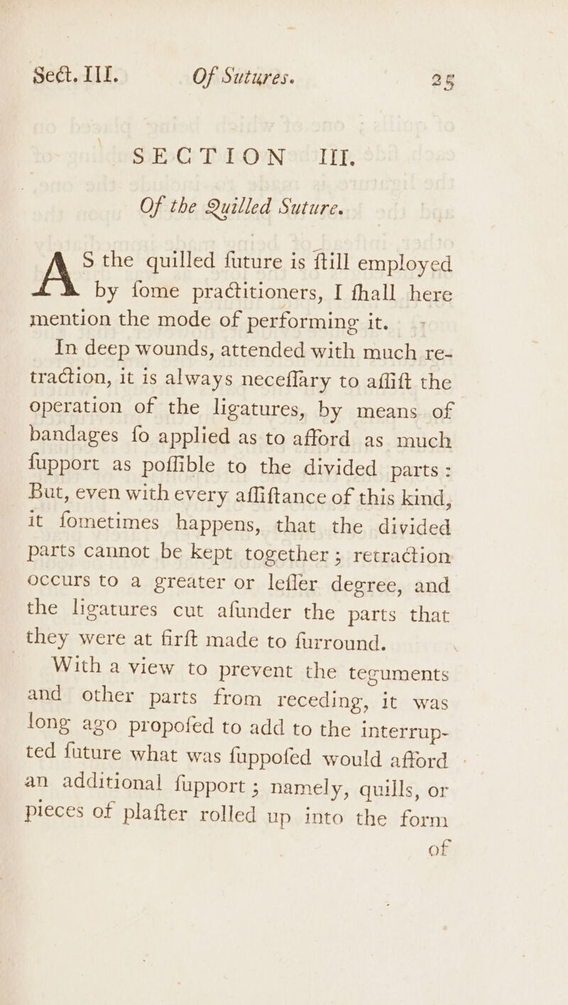 SSO! Tod: Ow 2c31 Tk, Of the Quilled Suture. S the quilled future is ftill employed A by fome practitioners, I fhall here mention the mode of performing it. In deep wounds, attended with much re- traction, it is always neceflary to affift the operation of the ligatures, by means of bandages fo applied as to afford as much fupport as poffible to the divided parts : But, even with every affiftance of this kind, it fometimes happens, that the divided parts cannot be kept together ; retraction occurs to a greater or lefler degree, and the ligatures cut afunder the parts that they were at firft made to furround. With a view to prevent the tecuments and other parts from receding, it was fong ago propofed to add to the interrup- ted future what was fuppofed would afford - an additional fupport ; namely, quills, or pieces of plafter rolled up into the form of