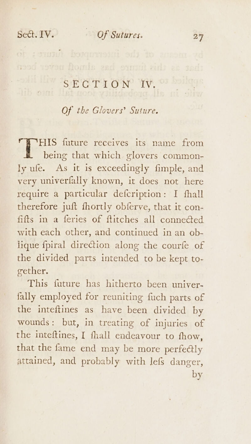 Ste Cela LV, Of the Glovers’ Suture. HIS future receives its name from being that which glovers common- ly ufe. As it is exceedingly fimple, and very univerfally known, it does not here require a particular defcription: I fhall therefore juft fhortly obferve, that it con- fifts in a feries of ftitches all connected with each other, and continued in an ob- jique {piral direction alone the courfe of the divided parts intended to be kept to- gether. This future has hitherto been univer- fally employed for reuniting fuch parts of the inteftines as have been divided by wounds: but, in treating of injuries of the inteftines, I fhall endeavour to fhow, that the fame end may be more perfedly attained, and probably with lefs danger, by