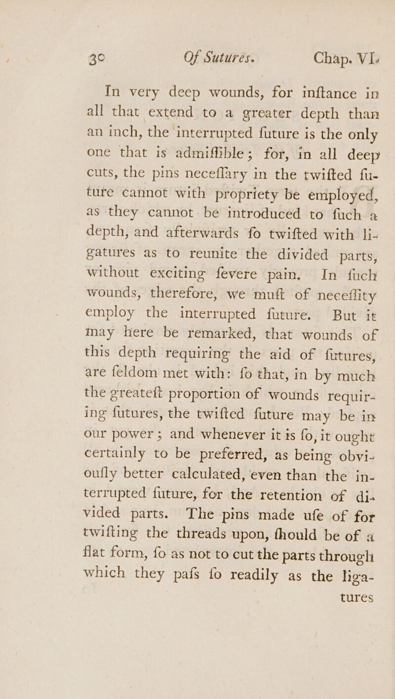 In very deep wounds, for inftance in all that extend to a greater depth than an inch, the’ interrupted future is the only one that is admiffible; for, in all deep cuts, the pins neceflary in the twifted fu- ture cannot with propriety be employed, as they cannot be introduced to fuch a depth, and afterwards fo twifted with li- gatures as to reunite the divided parts, without exciting fevere pain. In fuch wounds, therefore, we muft of neceflity employ the interrupted future. But it may here be remarked, that wounds of this depth requiring the aid of futures, are feldom met with: fo that, in by much the greateft proportion of wounds requir- ing futures, the twifted future may be in our power ; and whenever it is fo, it ought certainly to be preferred, as being obvi- oufly better calculated, even than the in- terrupted future, for the retention of di. vided parts. The pins made ufe of for twifting the threads upon, fhould be of a flat form, fo as not to cut the parts through which ey: pals fo readily as the liga- tures