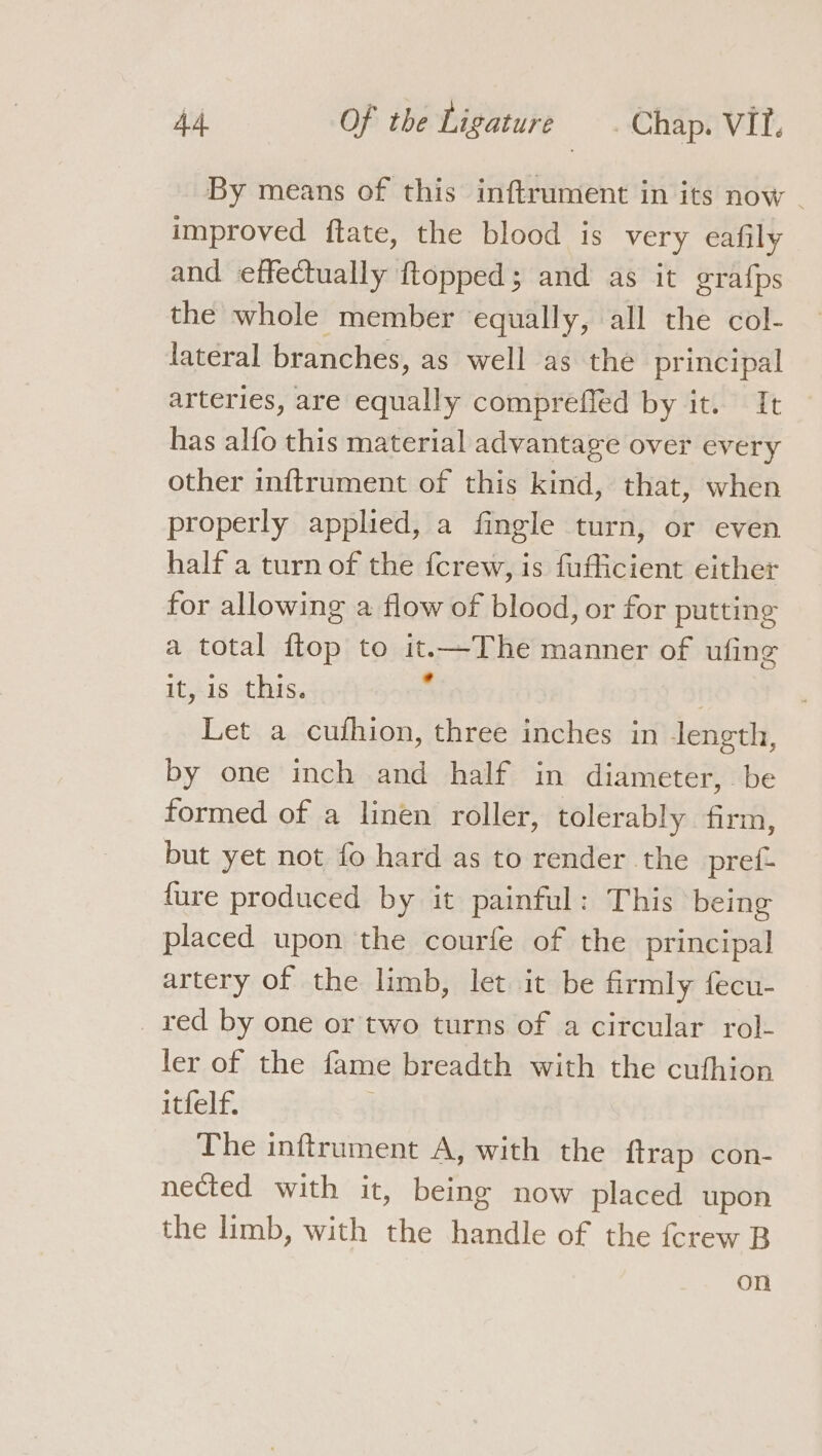 By means of this inftrument in its now - improved ftate, the blood is very eafily and effectually ftopped; and as it grafps the whole member equally, all the col- lateral branches, as well as the principal arteries, are equally comprefled by it. It has alfo this material advantage over every other inftrument of this kind, that, when properly applied, a fingle turn, or even half a turn of the {crew, is fufficient either for allowing a flow of blood, or for putting a total ftop to it.—The manner of ufing it, is this. . | Let a cuthion, three inches in length, by one inch and half in diameter, be formed of a linen roller, tolerably firm, but yet not fo hard as to render the pref- {ure produced by it painful: This being placed upon the courfe of the principal artery of the limb, let it be firmly fecu- _ xed by one or two turns of a circular rol- ler of the fame breadth with the cufhion itfelf. The inftrument A, with the {trap con- nected with it, being now placed upon the limb, with the handle of the {crew B