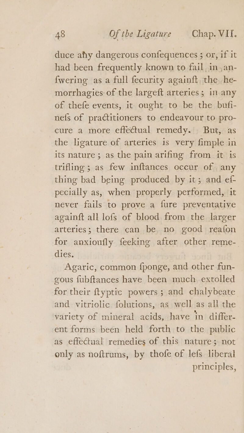 duce afty dangerous confequences ; or, if it had been frequently known to fail in,an- {wering asa full fecurity againft the. he- morrhagies of the largeft arteries; in any of thefe events, it ought to be the bufi- nefs of practitioners to endeavour to pro- cure a more effectual remedy. But, as the ligature of arteries is very fimple in its nature; as the pain arifing from it is trifling ; as few inftances occur of . any thing bad being produced by it; and ef- pecially as, when properly performed, it never fails to prove a fure preventative againft all lofs of blood from the larger arteries; there can be, no good reafon for anxioufly feeking after other reme- dies. a Agaric, common fponge, and other fun- gous fubftances have been much extolled for their ftyptic powers; and chalybeate and vitriolic. folutions, as well as all the variety of mineral acids, have in differ- ent forms been held forth to the public as effectual remedies of this nature; not only as noftrums, by thofe of lefs liberal principles,