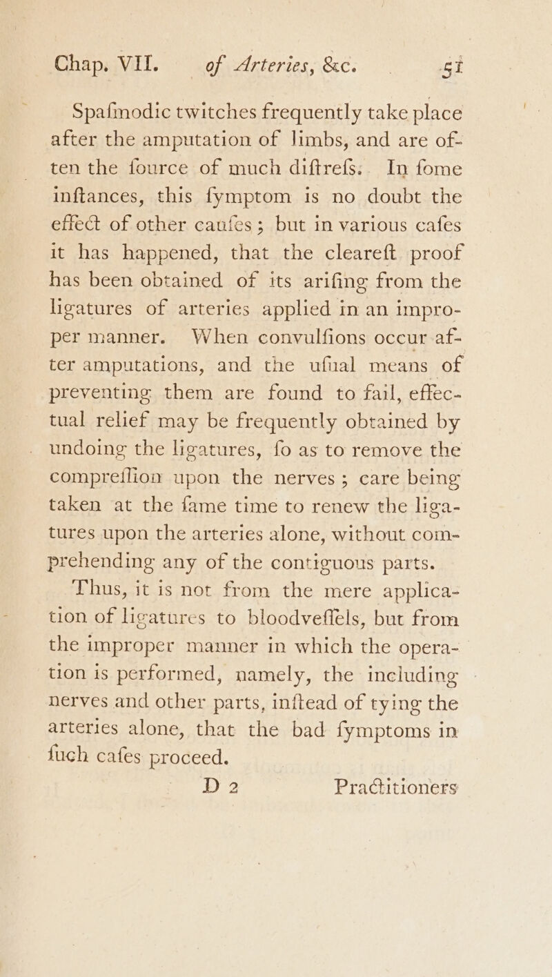 Spafmodic twitches frequently take place after the amputation of limbs, and are of- ten the fource of much diftrefs:. In fome inftances, this fymptom is no doubt the effect of other caufes; but in various cafes it has happened, that the cleareft proof has been obtained of its arifing from the ligatures of arteries applied in an impro- per manner. When convulfions occur af- ter amputations, and the ufual means of preventing them are found to fail, effec- tual relief may be frequently obtained by undoing the ligatures, fo as to remove the compreilion upon the nerves; care being taken at the fame time to renew the liga- tures upon the arteries alone, without com- prehending any of the contiguous parts. Thus, it is not from the mere applica- tion of ligatures to bloodveffels, but from the improper manner in which the opera- tion is performed, namely, the including nerves and other parts, inftead of tying the arteries alone, that the bad fymptoms in fuch cafes proceed.