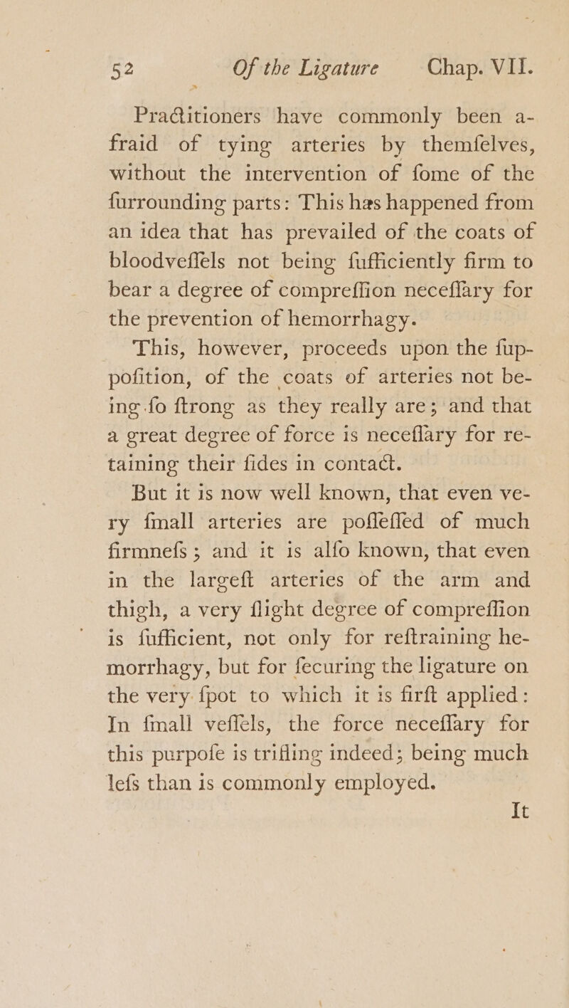 PraQitioners have commonly been a- fraid of tying arteries by themfelves, without the intervention of fome of the furrounding parts: This has happened from an idea that has prevailed of the coats of bloodveffels not being fufficiently firm to bear a degree of compreffion neceflary for the prevention of hemorrhagy. This, however, proceeds upon the fup- pofition, of the coats of arteries not be- ing fo ftrong as they really are; and that a great degree of force is neceflary for re- taining their fides in contact. But it is now well known, that even ve- ry {mall arteries are pofleffled of much firmnefs ; and it is alfo known, that even in the largeft arteries of the arm and thigh, a very flight degree of compreffion is fufficient, not only for reftraining he- morrhagy, but for fecuring the ligature on the very {pot to which it is firft applied: In fmall veffels, the force neceflary for this purpofe is trifling indeed; being much lefs than is commonly employed. It