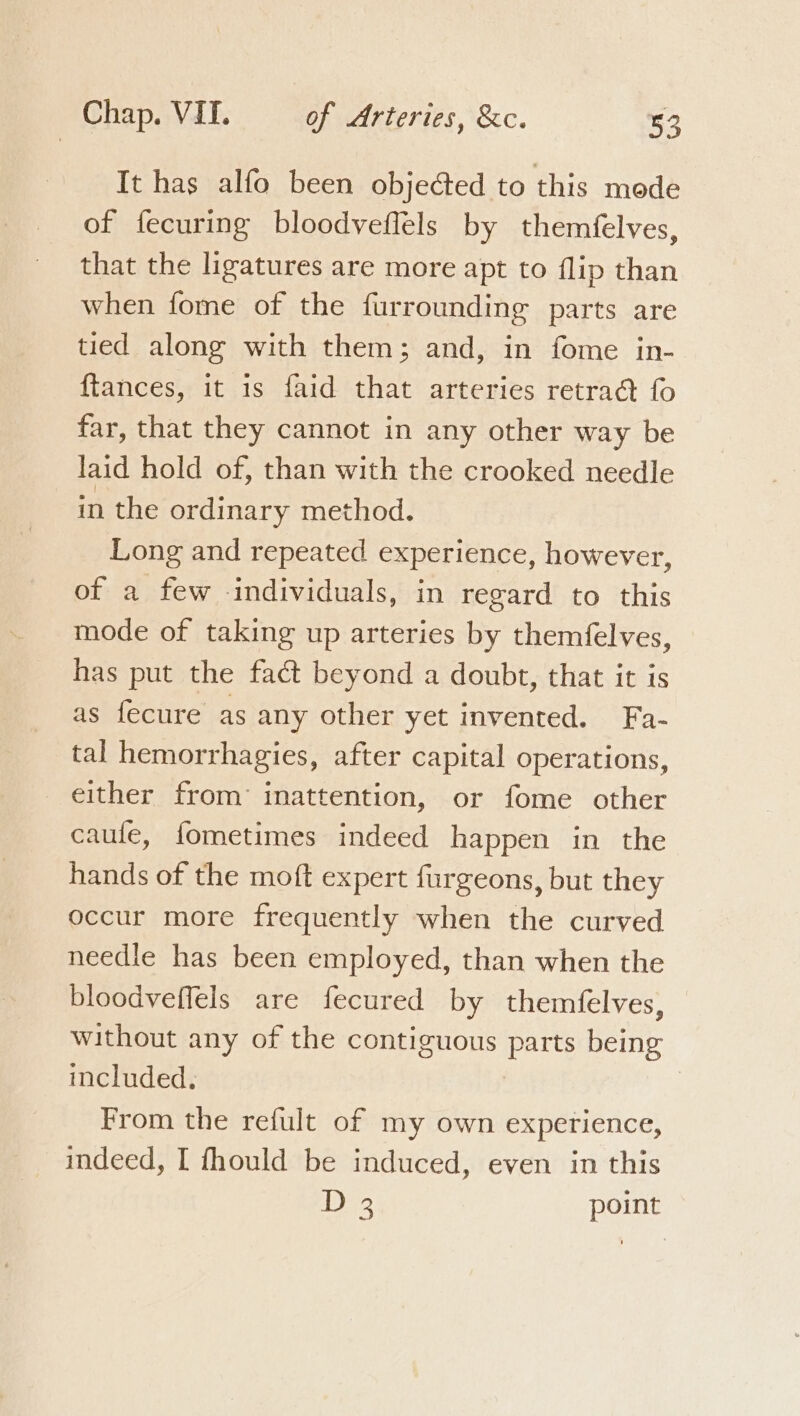 It has alfo been objected to this mode of fecuring bloodveflels by themfelves, that the ligatures are more apt to flip than when fome of the furrounding parts are tied along with them; and, in fome in- {tances, it is faid that arteries retra@ fo far, that they cannot in any other way be laid hold of, than with the crooked needle in the ordinary method. Long and repeated experience, however, of a few individuals, in regard to this mode of taking up arteries by themfelves, has put the fact beyond a doubt, that it is as fecure as any other yet invented. Fa- tal hemorrhagies, after capital operations, either from’ inattention, or fome other caufe, fometimes indeed happen in the hands of the moft expert furgeons, but they occur more frequently when the curved needle has been employed, than when the bloodveffels are fecured by themfelves, without any of the contiguous parts being included. From the refult of my own experience, indeed, I fhould be induced, even in this iB) point