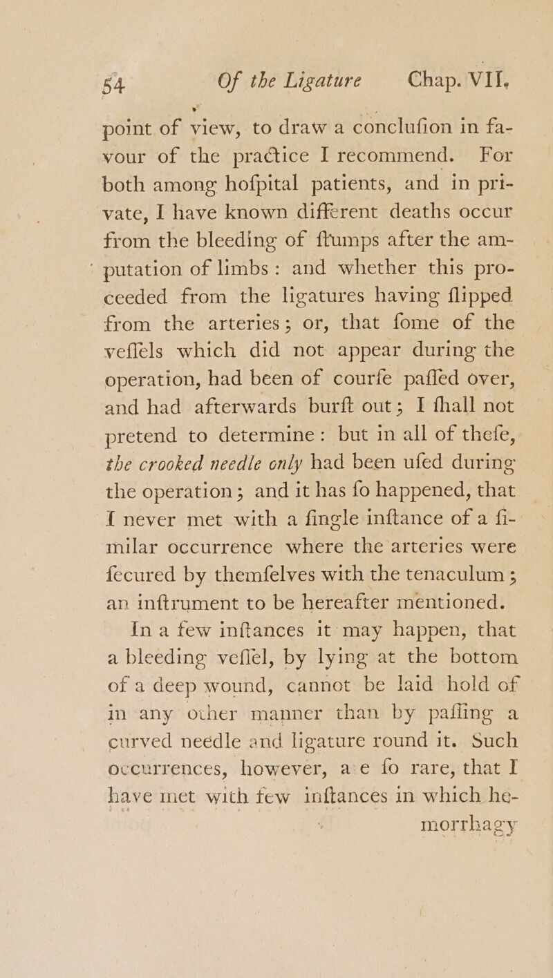 point of view, to draw a conclufion in fa- vour of the practice I recommend. For both among hofpital patients, and in pri- vate, I have known different deaths occur from the bleeding of ffumps after the am- ' putation of limbs: and whether this pro- ceeded from the ligatures having flipped from the arteries; or, that fome of the veflels which did not appear during the operation, had been of courfe pafled over, and had afterwards burft out; I fhall not pretend to determine: but in all of thefe, the crooked needle only had been ufed during the operation; and it has fo happened, that { never met with a fingle inftance of a fi- milar occurrence where the arteries were fecured by themfelves with the tenaculum 5 an inftrument to be hereafter mentioned. In a few inftances 1t may happen, that a bleeding veflel, by lying at the bottom of a deep wound, cannot be laid hold of in any other manner than by pafling a curved needle and ligature round it. Such occurrences, however, ae fo rare, that I have met with few inftances in which he- morrhagy