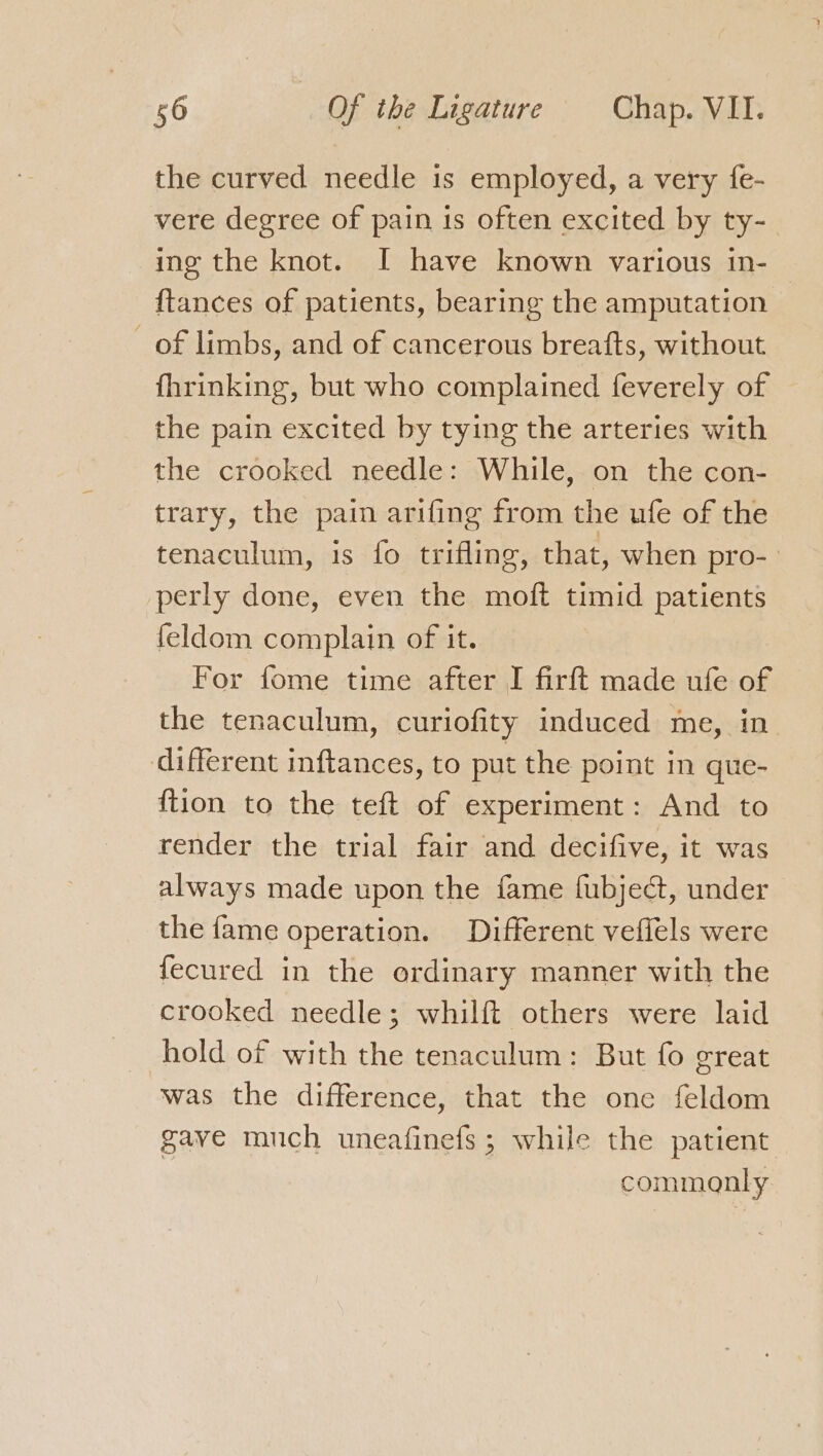 the curved needle is employed, a very fe- vere degree of pain is often excited by ty- ing the knot. I have known various in- {tances of patients, bearing the amputation of limbs, and of cancerous breafts, without fhrinking, but who complained feverely of the pain excited by tying the arteries with the crooked needle: While, on the con- trary, the pain arifing from the ufe of the tenaculum, is fo trifling, that, when pro- perly done, even the moft timid patients feldom complain of it. For fome time after I firft made ufe of the tenaculum, curiofity induced me, in different inftances, to put the point in que- {tion to the teft of experiment: And to render the trial fair and decifive, it was always made upon the fame fubject, under the fame operation. Different veflels were fecured in the ordinary manner with the crooked needle; whilft others were laid hold of with the tenaculum: But fo great was the difference, that the one feldom gave much uneafinefs; while the patient commonly