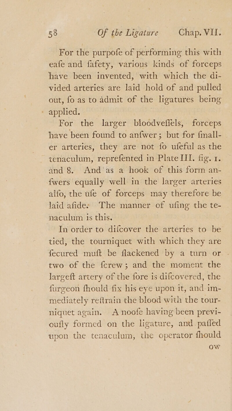 For the purpofe of performing this with eafe and fafety, various kinds of forceps have been invented, with which the di- vided arteries are laid hold of and pulled out, fo as to admit of the ligatures being Rdppied.a | For the larger bloodveffels, forceps have been found to anfwer; but for fmall- er arteries, they are not fo ufeful as the ~tenaculum, reprefented in Plate III. fig. 1. and 8. And’as a hook of this form an- fwers equally well in the larger arteries alfo, the ufe of forceps may therefore be laid afidee The manner of ufing the te- naculum is this. In order to difcover the arteries to be tied, the tourniquet with which they are fecured muft be flackened by a turn or two of the fcrew; and the moment the largeft artery of the fore is difcovered, the furgeon fhould fix his eye upon it, and im- mediately reftrain the blood with the tour- niguet again. A noofe having been previ- oufly formed on the ligature, and _pafled upon the tenaculum, the operator fhould ow