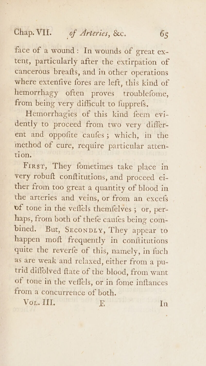 face of a wound: In wounds of great ex- tent, particularly after the extirpation of cancerous breafts, and in other operations where extenfive fores are left, this kind of hemorrhagy often proves troublefome, from being very difficult to fupprefs. Hemorrhagies of this kind feem evi- dently to proceed from two very ‘differ- ent and oppofite caufes; which, in the method of cure, require particular atten- tion. First, They fometimes take place in very robuft conftitutions, and proceed ei- ther from too great a quantity of blood in the arteries and veins, or from an excefs vf tone in the veflels themfelves ; or, per- haps, from both of thefe caufes being com- bined. But, Szconpry, They appear to happen moft frequently in conftitutions quite the reverfe of this, namely, in fuch as are weak and relaxed, either from a pu- trid diffolved ftate of the blood, from want of tone in the veffels, or in fome inftances from a concurrence of both. Vou. ITI. E In