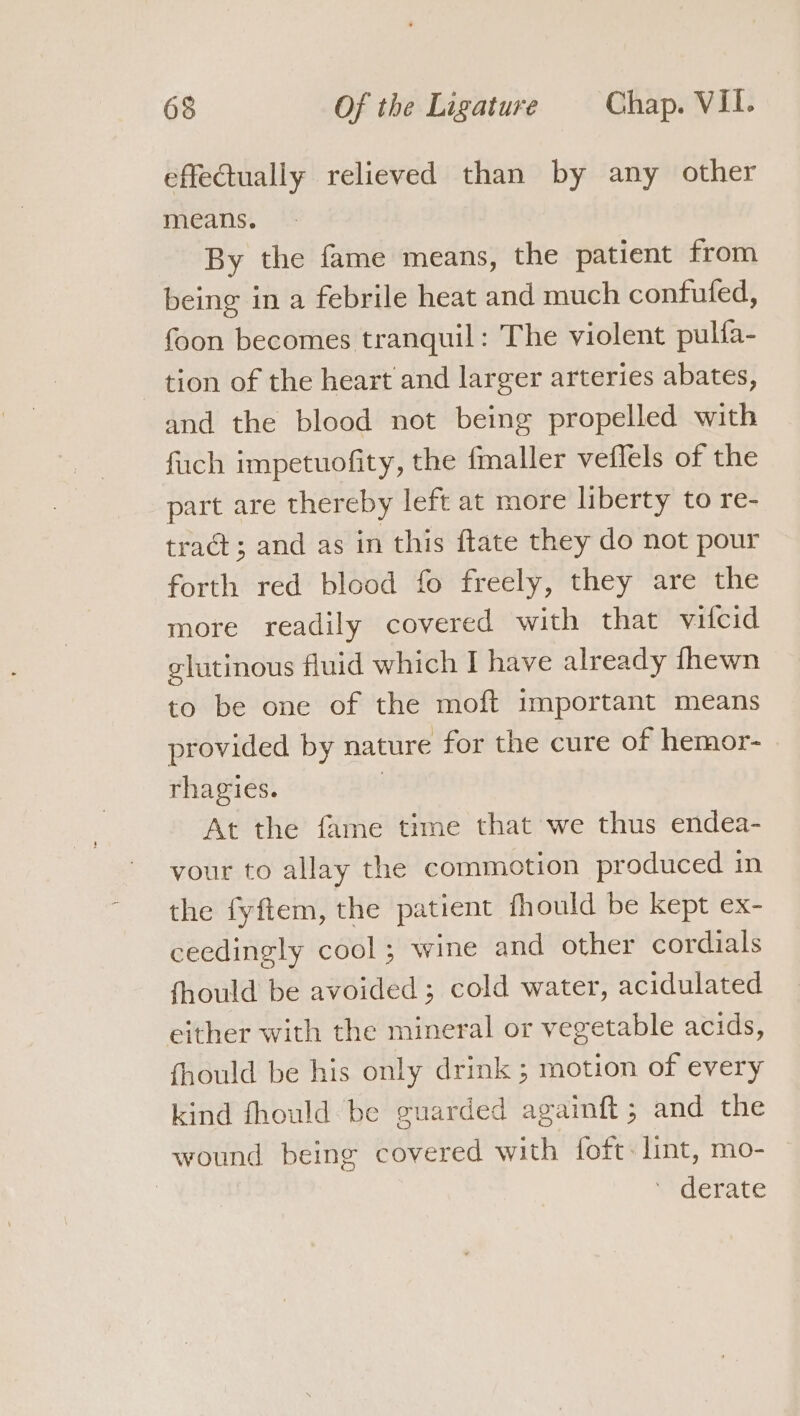 effectually relieved than by any other means. By the fame means, the patient from being in a febrile heat and much confuled, foon becomes tranquil: The violent pulfa- tion of the heart and larger arteries abates, and the blood not being propelled with fuch impetuofity, the fmaller veflels of the part are thereby left at more liberty to re- tract; and as in this ftate they do not pour forth red blood fo freely, they are the more readily covered with that vitcid elutinous fluid which I have already fhewn to be one of the moft important means provided by nature for the cure of hemor- rhagies. | At the fame time that we thus endea- your to allay the commotion produced in the fyftem, the patient fhould be kept ex- ceedingly cool; wine and other cordials fhould be avoided ; cold water, acidulated either with the mineral or vegetable acids, fhould be his only drink ; motion of every kind fhould be guarded againft ; and the wound being covered with foft: lint, mo- | ' derate