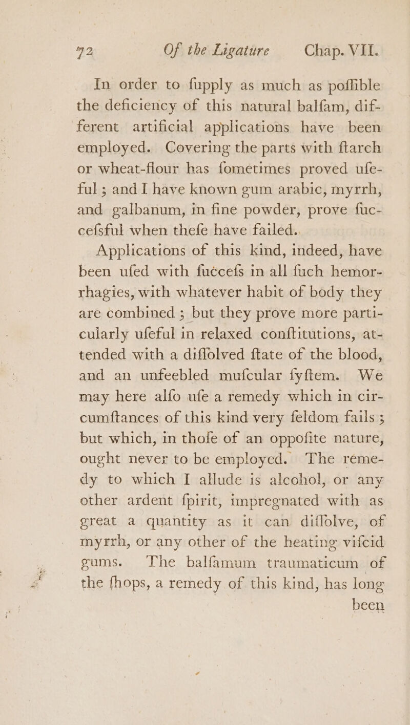 In order to fupply as much as poflible the deficiency of this natural balfam, dif- ferent artificial applications have been employed. Covering the parts with flarch or wheat-flour has fometimes proved ufe- ful ; and I have known gum arabic, myrrh, and galbanum, in fine powder, prove fuc- cefsful when thefe have failed.. Applications of this kind, indeed, have been ufed with fuccefs in all fuch hemor- rhagies, with whatever habit of body they are combined ; but they prove more parti- cularly ufeful in relaxed conftitutions, at- tended with a diffolved ftate of the blood, and an unfeebled mufcular fyftem. We may here alfo ufe a remedy which in cir- cumftances of this kind very feldom fails ; but which, in thofe of an oppofite nature, ought never to be employed. The reme- dy to which I allude is alcohol, or any other ardent fpirit, impregnated with as great a quantity as it can diflolve, of myrrh, or any other of the heating vifcid gums. The balfamum traumaticum of the fhops, a remedy of this kind, has long | been