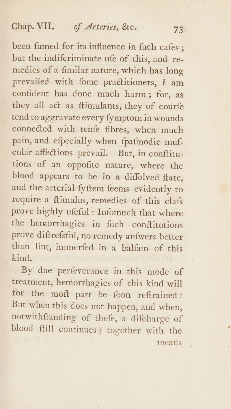 been famed for its influence in fuch cafes ; but the indifcriminate ufe of this, and re- medies of a fimilar nature, which has long prevailed with fome practitioners, I am confident has done much harm; for, as they all act as ftimulants, they of courfe tend to aggravate every fymptom in wounds connected with tenfe fibres, when much pain, and efpecially when fpafmodic muf- cular affections prevail. But, in conftitu- tions of an oppofite nature,, where the blood appears to be in a diffolved ftate, and the arterial fyftem feems evidently to require a ftimulus, remedies of this claf prove highly ufeful : Infomuch that where the hemorrhagies in fuch conftitutions prove diftrefsful, no remedy anfwers better than lint, immerfed in a balfam of this kind. By due perfeverance in this mode of treatment, hemorrhagies of this kind will for the moft part be foon reftrained: But when this does not happen, and when, notwithftanding of thefe, a difcharge of blood ftill continues ; together with the | means