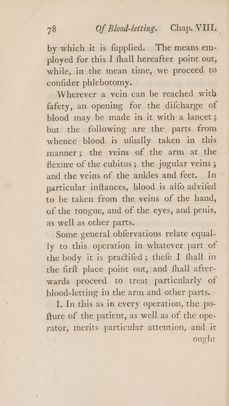 by which it is fupplied.. The means em- ployed for this I fhall hereafter point out, while, in the mean time, we proceed to — confider phlebotomy. Wherever a vein can be reached with fafety, an opening for the difcharge of blood may be made in it with a lancet ; but the following are the parts from whence blood is ufually taken in this manner; the veins of the arm at the flexure of the cubitus; the jugular veins ; and the veins of the ankles and feet. In particular inftances, blood is alfo adviled to be taken from the veins of the hand, of the tongue, and of the eyes, and penis, as well as other parts. . Some general obfervations relate equal- ly to this operation in whatever part of the body it is practifed; thefe I fhall in ‘the firft place point out, and fhall after- wards proceed to treat particularly of blood-letting in the arm and other parts. I. In this as in every operation, the po- {ture of the patient, as well as of the ope- rator, merits particular attention, and it ought