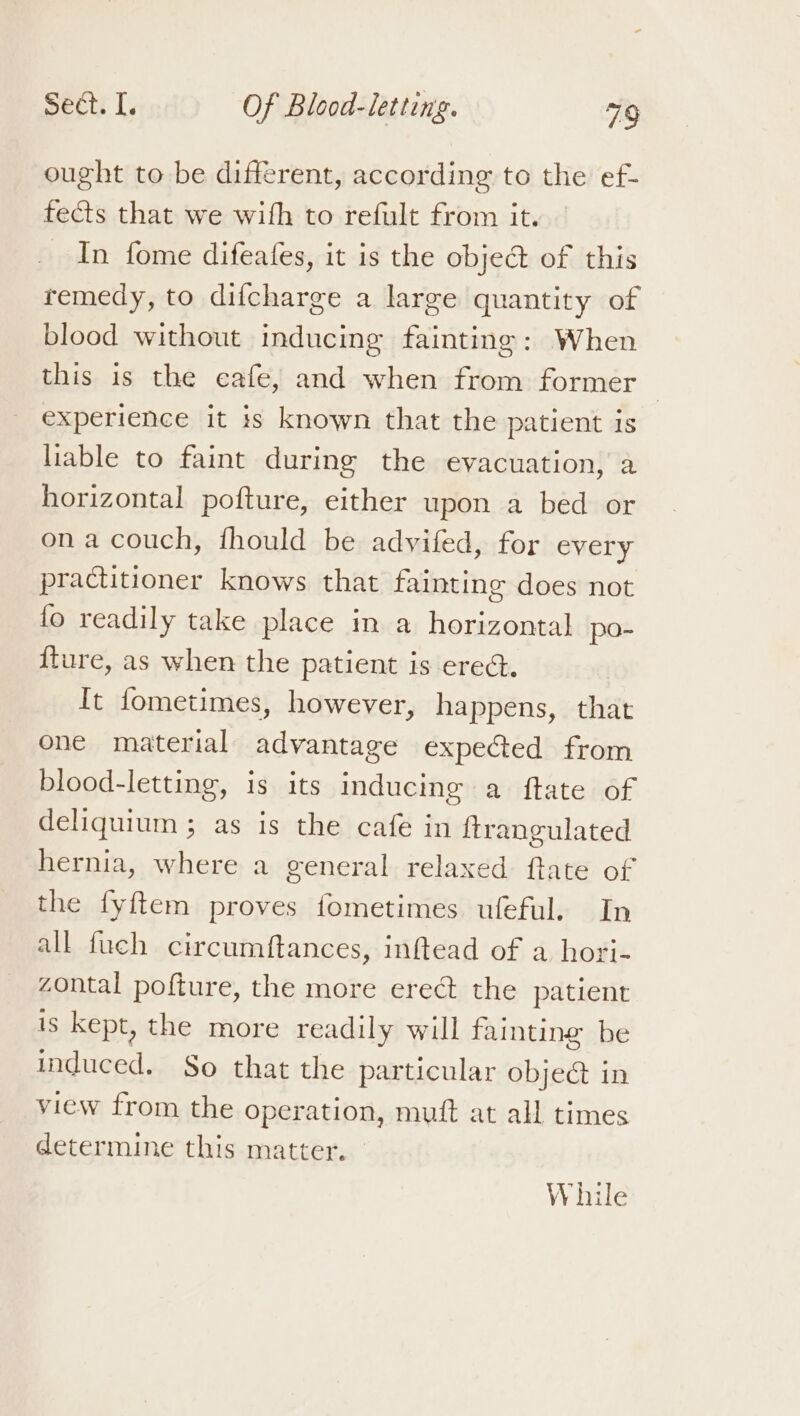 ought to be different, according to the ef- fects that we with to refult from it. In fome difeafes, it is the object of this remedy, to difcharge a large quantity of blood without inducing fainting: When this is the cafe, and when from former — experience it is known that the patient is liable to faint during the evacuation, a horizontal pofture, either upon a bed or ona couch, fhould be advifed, for every practitioner knows that fainting does not fo readily take place in a onan po- {ture, as when the patient is ered. It fometimes, however, happens, that one material advantage expected from blood-letting, is its inducing a ftate of deliquium ; as is the cafe in ftrangulated hernia, where a general relaxed ftate of the fyftem proves fometimes ufeful. In all fuch circumftances, inftead of a hori zontal pofture, the more erect the patient is kept, the more readily will fainting be induced. $o that the particular obje@ in view from the operation, mutt at all times determine this matter. While