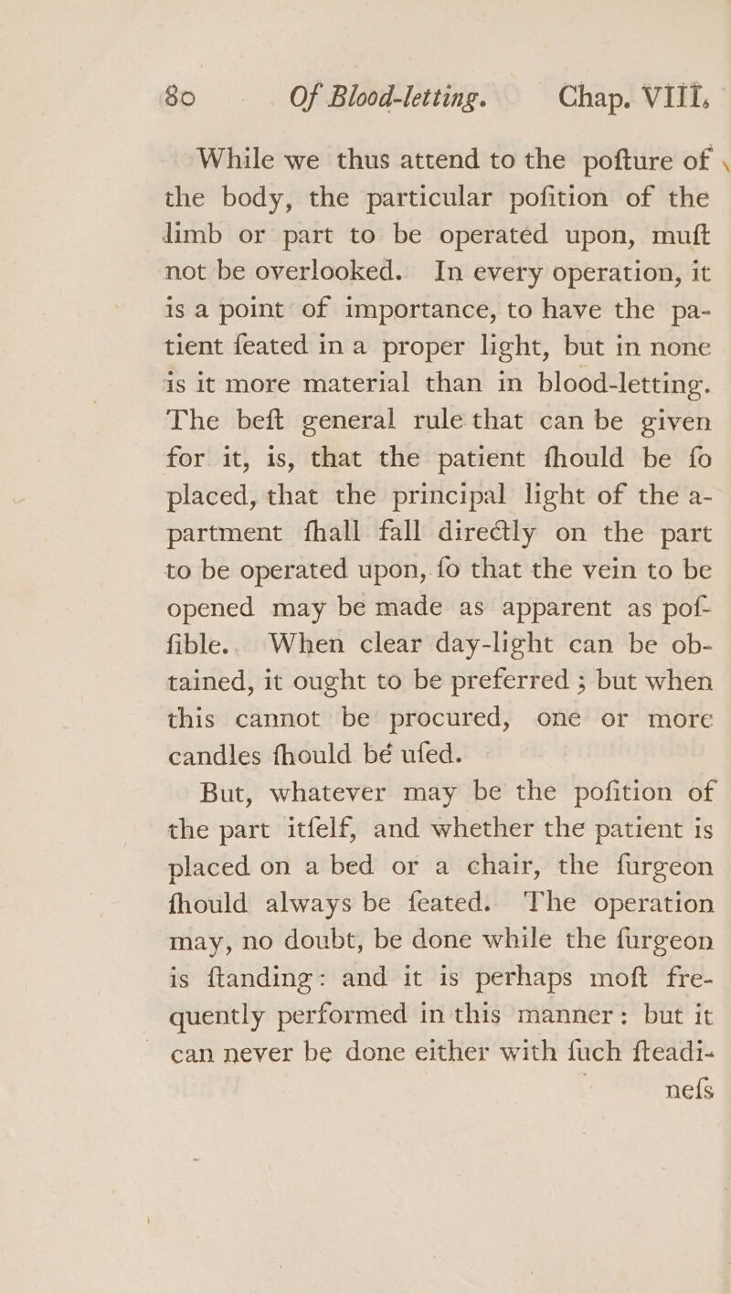 While we thus attend to the pofture of the body, the particular pofition of the limb or part to be operated upon, mutt not be overlooked. In every operation, it is a point of importance, to have the pa- tient feated in a proper light, but in none is it more material than in blood-letting. The beft general rule that can be given for it, is, that the patient fhould be fo placed, that the principal light of the a- partment fhall fall dire@ly on the part to be operated upon, fo that the vein to be opened may be made as apparent as pof- fible.. When clear day-light can be ob- tained, it ought to be preferred ; but when this cannot be’ procured, one or more candles fhould bé ufed. But, whatever may be the pofition of the part itfelf, and whether the patient is placed on a bed or a chair, the furgeon fhould always be feated. ‘The operation may, no doubt, be done while the furgeon is ftanding: and it is perhaps moft fre- quently performed in this manner: but it ~ can never be done either with fuch fteadi- | nefs