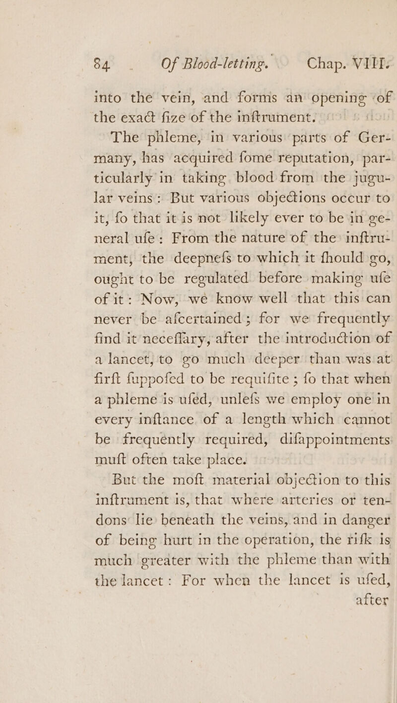 into the vein, and forms an opening ‘of the exact fize of the inftrument. The phleme, in various parts of Ger- many, has acquired fome reputation, par- ticularly in taking blood from the jugu- lar veins: But various objections occur to it, fo that it is not likely ever to be in ge- neral ufe: From the nature of the inftru- ment, the deepnefs to which it fhould go, ought to be regulated before making ule of it: Now, we know well that this can never be afcertained; for we frequently find it neceflary, after the introduction of a lancet, to go much deeper than was.at firft f{uppofed to be requifite ; fo that when a phleme is ufed, unlefs we employ one in every inftance of a length which cannot be frequently required, difappointments. muift often take place. But the moft material objection to this inftrument is, that where arteries or ten- dons’ lie beneath the veins, and in danger of being hurt in the operation, the rifk is much greater with the phleme than with the lancet: For when the lancet is ufed, | after