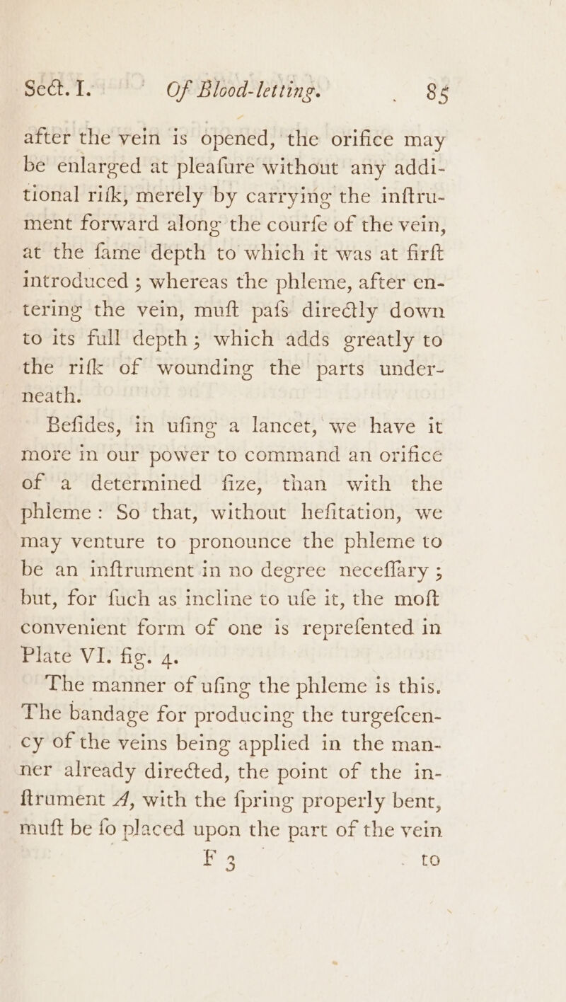 after the vein is opened, the orifice may be enlarged at pleafure without any addi- tional rifk, merely by carrying the inftru- ment forward along the courfe of the vein, at the fame depth to which it was at firft introduced ; whereas the phleme, after en- tering the vein, muft pafs dire@tly down to its full depth; which adds greatly to the rifk of wounding the parts under- neath. Befides, in ufinge a lancet, we have it more in our power to command an orifice of a determined fize, than with the phleme: So that, without hefitation, we may venture to pronounce the phleme to be an inftrument in no degree neceflary ; but, for fuch as incline to ufe it, the moft convenient form of one is reprefented in Plate VI. fig. 4. The manner of ufing the phleme is this. The bandage for producing the turgefcen- cy of the veins being applied in the man- ner already directed, the point of the in- {trument 4, with the {pring properly bent, muft be fo placed upon the part of the vein : ne ia to