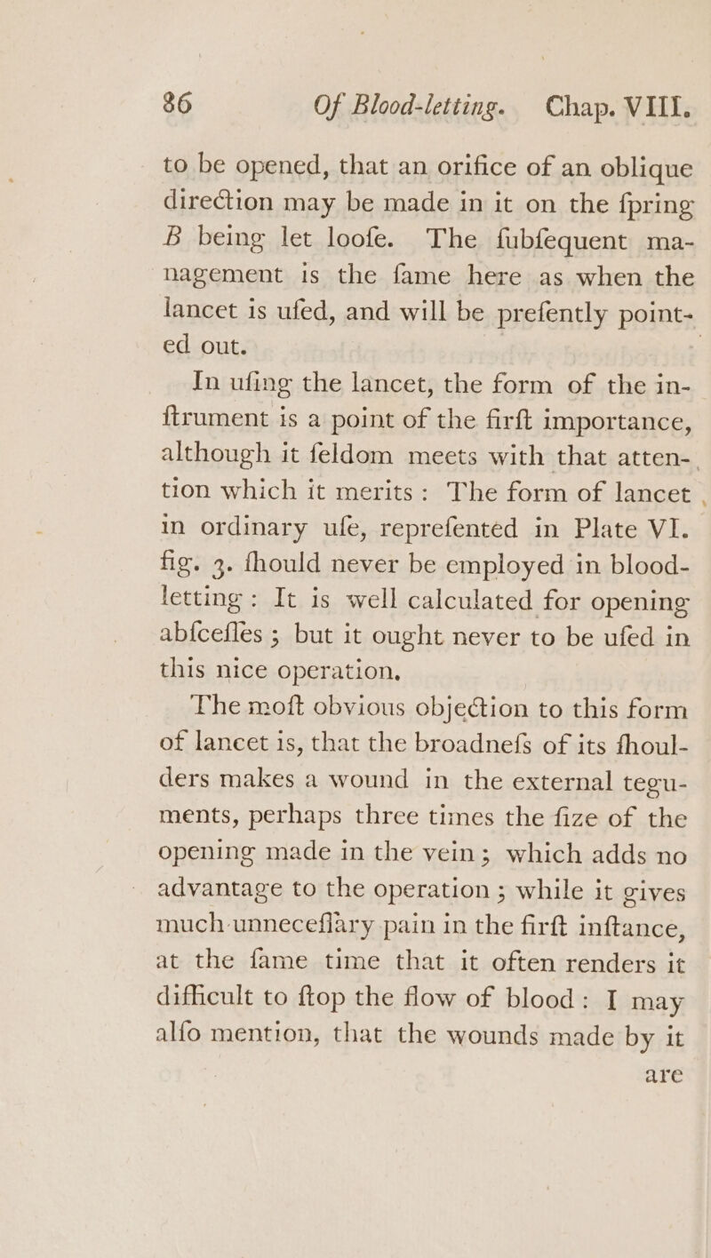 to be opened, that an orifice of an oblique direction may be made in it on the fpring B being let loofe. The fubfequent ma- nagement is the fame here as when the lancet is ufed, and will be prefently point- ed out. | 7 In ufing the lancet, the form of the in- ftrument is a point of the firft importance, although it feldom meets with that atten-. tion which it merits: The form of lancet in ordinary ule, reprefented in Plate VI. fig. 3. fhould never be employed in blood- letting: It is well calculated for opening ab{cefles ; but it ought never to be ufed in this nice operation. The moft obvious objeGion to this form of lancet is, that the broadnefs of its fhoul- ders makes a wound in the external tegu- ments, perhaps three times the fize of the opening made in the vein; which adds no advantage to the operation ; while it gives much unneceflary pain in the firft inftance, at the fame time that it often renders it dificult to ftop the flow of blood: I may alfo mention, that the wounds made by it are