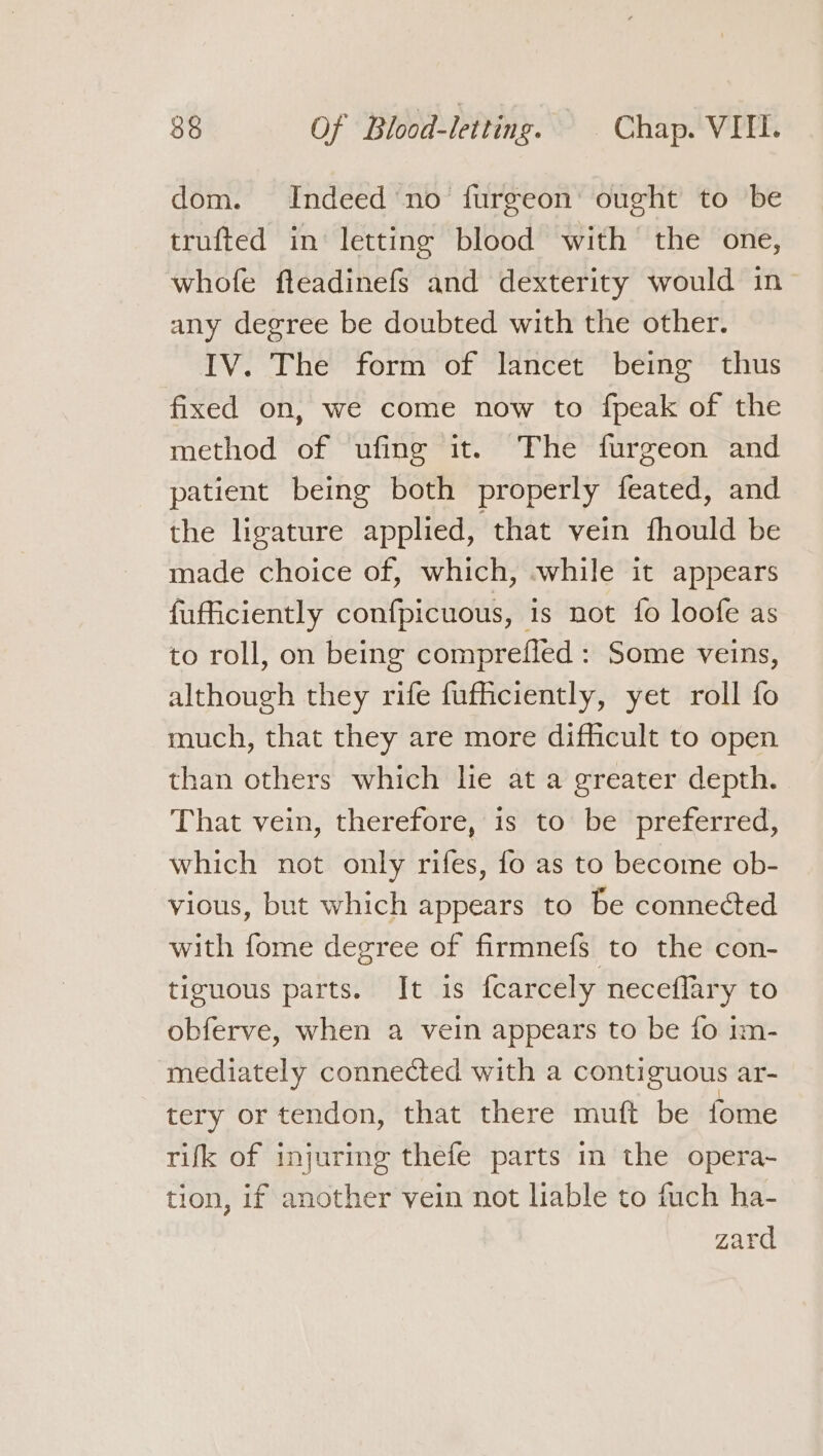 dom. Indeed no furgeon’ ought to be trufted in letting blood with the one, whofe fteadinefs and dexterity would in any degree be doubted with the other. IV. The form of lancet being thus fixed on, we come now to fpeak of the method of ufing it. The furgeon and patient being both properly feated, and the ligature applied, that vein fhould be made choice of, which, -while it appears fufficiently confpicuous, is not fo loofe as to roll, on being comprefled : Some veins, although they rife fufficiently, yet roll fo much, that they are more difficult to open than others which lie at a greater depth. That vein, therefore, is to be preferred, which not only rifes, fo as to become ob- vious, but which appears to be connected with fome degree of firmnefs to the con- tiguous parts. It is fearcely neceflary to obferve, when a vein appears to be fo im- mediately connected with a contiguous ar- tery or tendon, that there muft be fome rifk of injurmeg thefe parts in the opera~ tion, if another vein not liable to fuch ha- zard