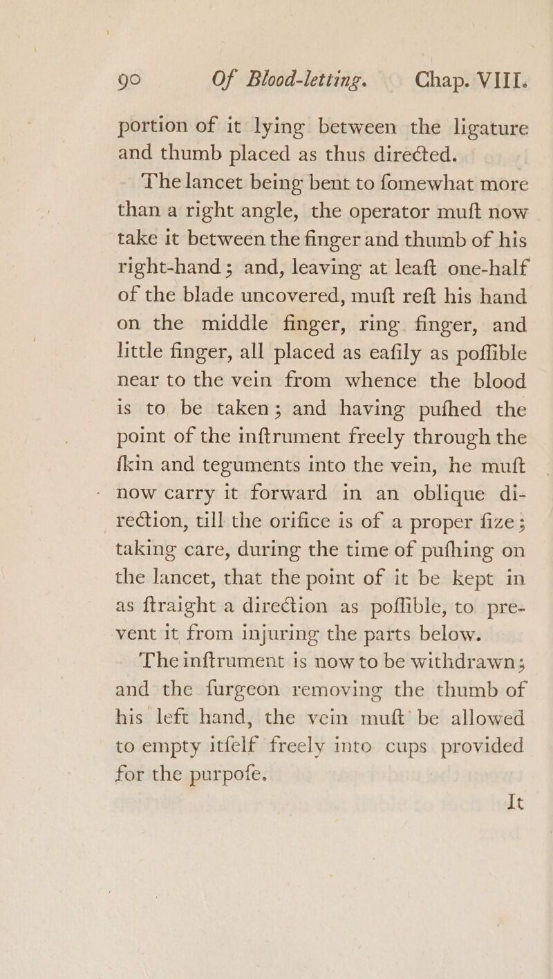 portion of it lying between the ligature and thumb placed as thus directed. _ The lancet being bent to fomewhat more than a right angle, the operator muft now take it between the finger and thumb of his right-hand; and, leaving at leaft one-half of the blade uncovered, mutt reft his hand on the middle finger, ring finger, and little finger, all placed as eafily as poffible near to the vein from whence the blood is to be taken; and having puthed the point of the inftrument freely through the {kin and teguments into the vein, he mutt * now carry it forward in an oblique di- _ rection, till the orifice is of a proper fize ; taking care, during the time of pufhing on the lancet, that the point of it be kept in as ftraight a direction as poflible, to pre- vent it from injuring the parts below. The inftrument is now to be withdrawn; and the furgeon removing the thumb of his left hand, the vein mutt be allowed to empty itfelf freely into cups provided for the purpofe. It