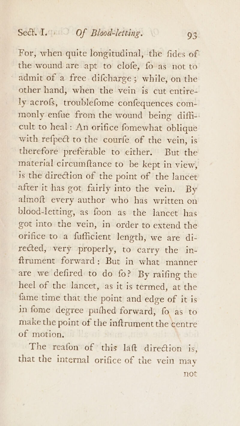 ae For, when quite longitudinal, the fides of the wound are apt to clofe, fo as not to admit of a free difcharge; while, on the other hand, when the vein is cut entire- ly acrofs, troublefome confequences com- monly enfue from the wound being diffi-: cult to heal: An orifice fomewhat oblique with refpect to the courfe of the vein, is therefore preferable to either. But the material circumftance to be kept in view, is the direction of the point of the lancet after it has got fairly into the vein. By almoft every author who has written on blood-letting, as foon as the lancet has got into the vein, in order to extend the orifice to a fufficient length, we are di- rected, very properly, to carry the in- ftrument forward: But in what manner are we defired to do fo? By raifing the heel of the lancet, as it is termed, at the fame time that the point and edge of it is in fome degree puthed forward, fo. as to make the point of the inftrument the centre of motion. The reafon of this laft direGion is, that the internal orifice of the vein may noe