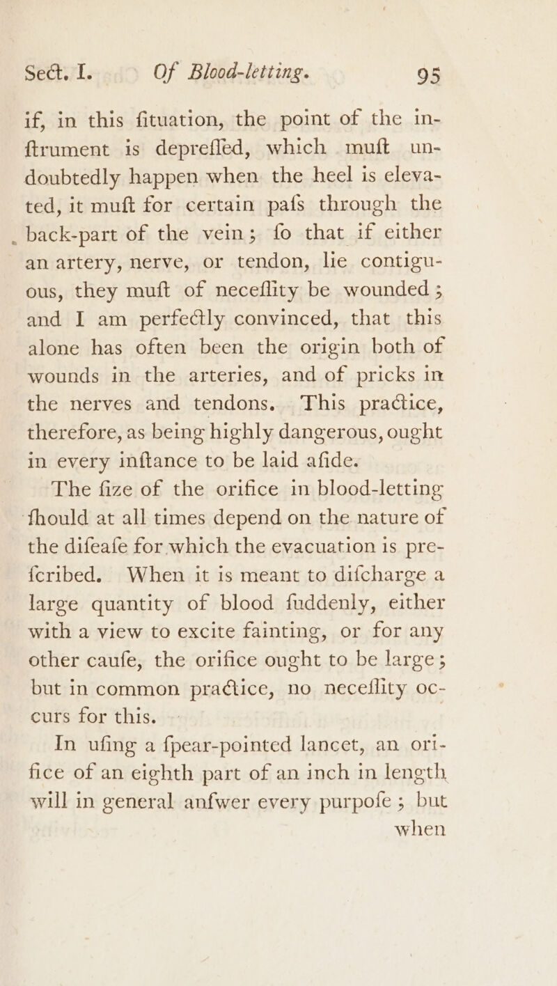 if, in this fituation, the point of the in- ftrument is depreffed, which muft un- doubtedly happen when the heel is eleva- ted, it muft for certain pafs through the back-part of the vein; fo that if either an artery, nerve, or tendon, lie contigu- ous, they muft of neceflity be wounded 5 and I am perfectly convinced, that this alone has often been the origin both of wounds in the arteries, and of pricks in the nerves and tendons. This practice, therefore, as being highly dangerous, ought in every inftance to be laid afide. The fize of the orifice in blood-letting fhould at all times depend on the nature of the difeafe for which the evacuation 1s pre- {cribed. When it is meant to difcharge a large quantity of blood fuddenly, either with a view to excite fainting, or for any other caufe, the orifice ought to be large; but in common prad¢tice, no neceflity oc- curs for this. In ufing a fpear-pointed lancet, an ort- fice of an eighth part of an inch in length will in general anfwer every purpofe ; but when