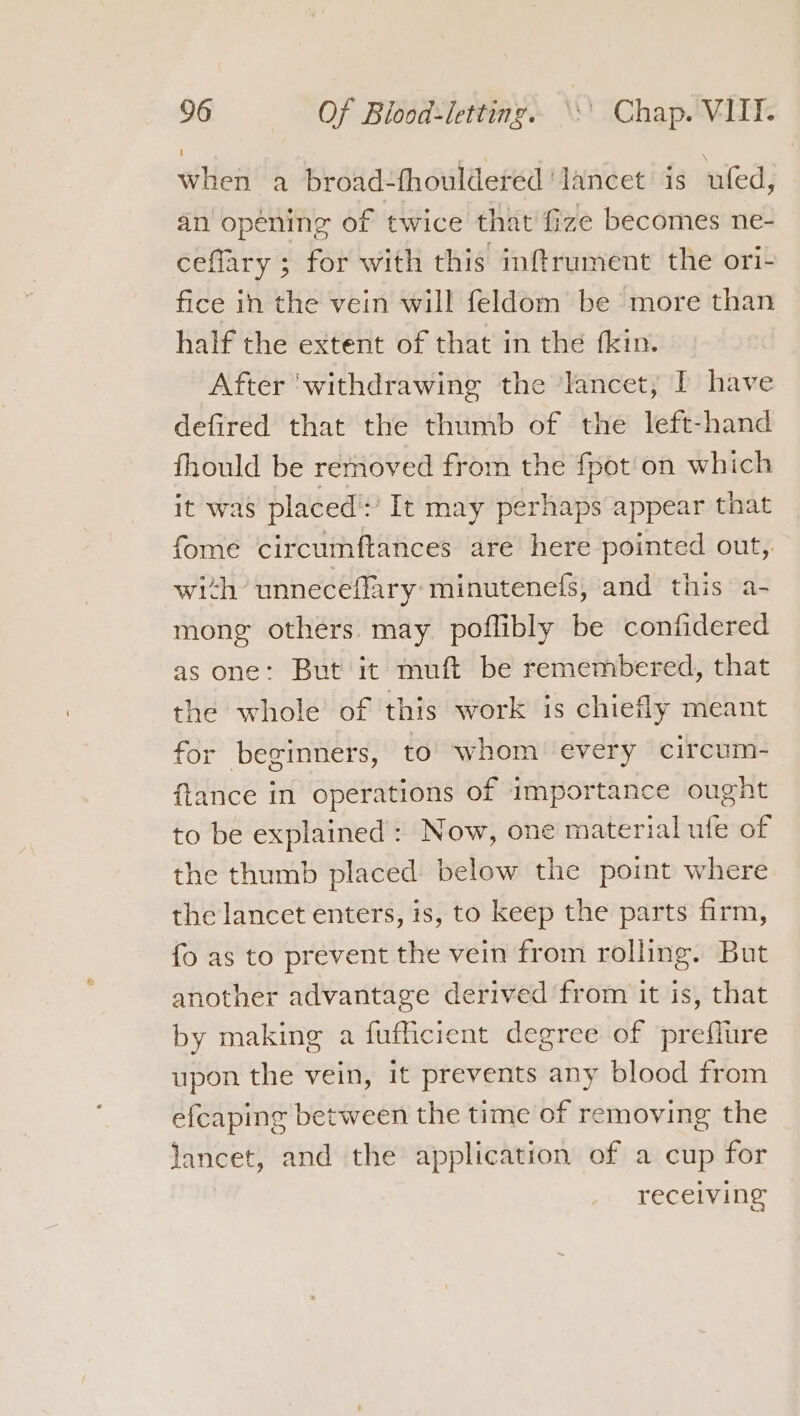 when a broad-fhouldered lancet is uled, an opening of twice that fize becomes ne- ceflary ; for with this imftrument the ori- fice in the vein will feldom be more than half the extent of that in the fkin. After ‘withdrawing the lancet, I have defired that the thumb of the left-hand fhould be rernoved from the fpot'on which it was placed!’ It may perhaps appear that fome circumftances are here pointed out, with unneceflary minutene(fs, and this a- mong others. may poflibly be conftidered as one: But it muft be remembered, that the whole of this work is chiefly meant for beginners, to whom every circum- ftance in operations of importance ought to be explained : Now, one material ufe of the thumb placed below the point where the lancet enters, is, to keep the parts firm, fo as to prevent the vein from rolling. But another advantage derived from it is, that by making a fufficient degree of preflure upon the vein, it prevents any blood from efcaping between the time of removing the lancet, and the application of a cup for receiving