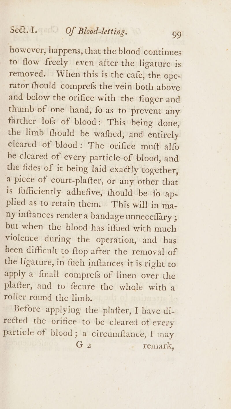 however, happens, that the blood continues to flow freely even after the ligature is removed. When this is the cafe, the ope- rator fhould comprefs the vein both above and below the orifice with the finger and thumb of one hand, fo as to prevent any farther lofs of blood: This being done, the limb fhould be wafhed, and entirely cleared of blood: The orifice muft alfo be cleared of every particle of blood, and the fides of it being laid exactly together, a piece of court-plafter, or any other that is fufficiently adhefive, thould be fo ap= plied as to retain them. This will in ma- ny inftances render a bandage unneceflary ; but when the blood has iffued with much violence during the operation, and has been difficult to ftop after the removal of the ligature, in fuch inftances it is right to apply a fmall comprefs of linen over the plafter, and to fecure the whole with a roller round the limb. Before applying the plafter, I have di- rected the orifice to be cleared of every particle of blood; a circumftance, | may G 2 remark,