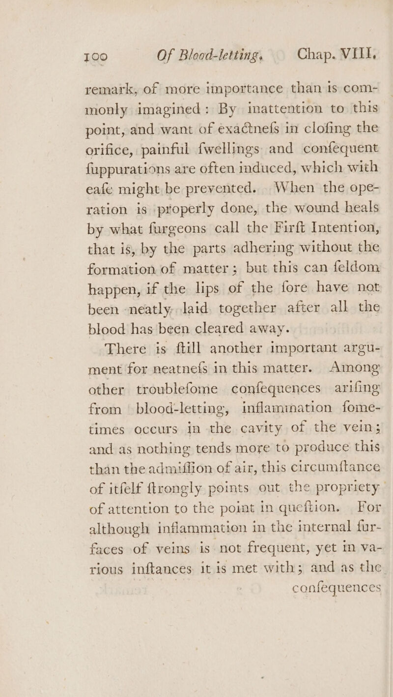 remark, of more importance than 1s com- monly imagined: By inattention to this point, and want of exactnefs in clofing the orifice, painful fwellings and confequent fuppurations are often induced, which with eafe might be prevented. When the ope- ration is properly done, the wound heals by what furgeons call the Firft Intention, that is, by the parts adhering without the formation of matter; but this can feldom happen, if the lips of the tore have not been neatly; laid together after all the blood has ‘been cleared away. There is ftill another important argu- ment for neatnefs in this matter. Among other troublefome confequences arifing from blood-letting, inflammation fome- times occurs in the cavity of the vein; and as nothing tends more to produce this than the admiffion of air, this circumf{tance of itfelf ftrongly points out the propriety of attention to the poimt in quefiion. For although inflammation in the internal fur- faces of veins is not frequent, yet in va- rious inftances it is met with; and as the. 9 | confequences