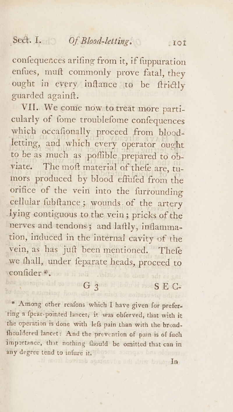 confequences arifing from it, if fuppuration enfues, mu{ft commonly prove fatal, they ought in every inftance to be ftri@ly guarded againft. VII. We come now to. treat more parti- cularly of fome troublefome confequences which occafionally proceed from blood- letting, and which every operator ought to be as much as poftible prepared to ob- viate. The moft material of thefe are, tu- mors produced by blood effufed from the orifice of the vein into the furrounding cellular fubftance ; wounds. of the artery dying contiguous to the vein; pricks of the nerves and tendons; and laftly, inflamma- tion, induced in the internal cavity of the vein, as has juft been mentioned. Thefe we hall, under feparate heads, proceed to confider *, py G 3 SEC: * Among other reafons which I have given for prefer- ‘ring a {pear-pointed lancet; it was obferved, that with it the cperation ts done with lefs pain than with the broad- fhouldered lancet: And the prevention of pain is of fuch importance, that nothing fhould be omitted that can in any degree tend to infure it. In