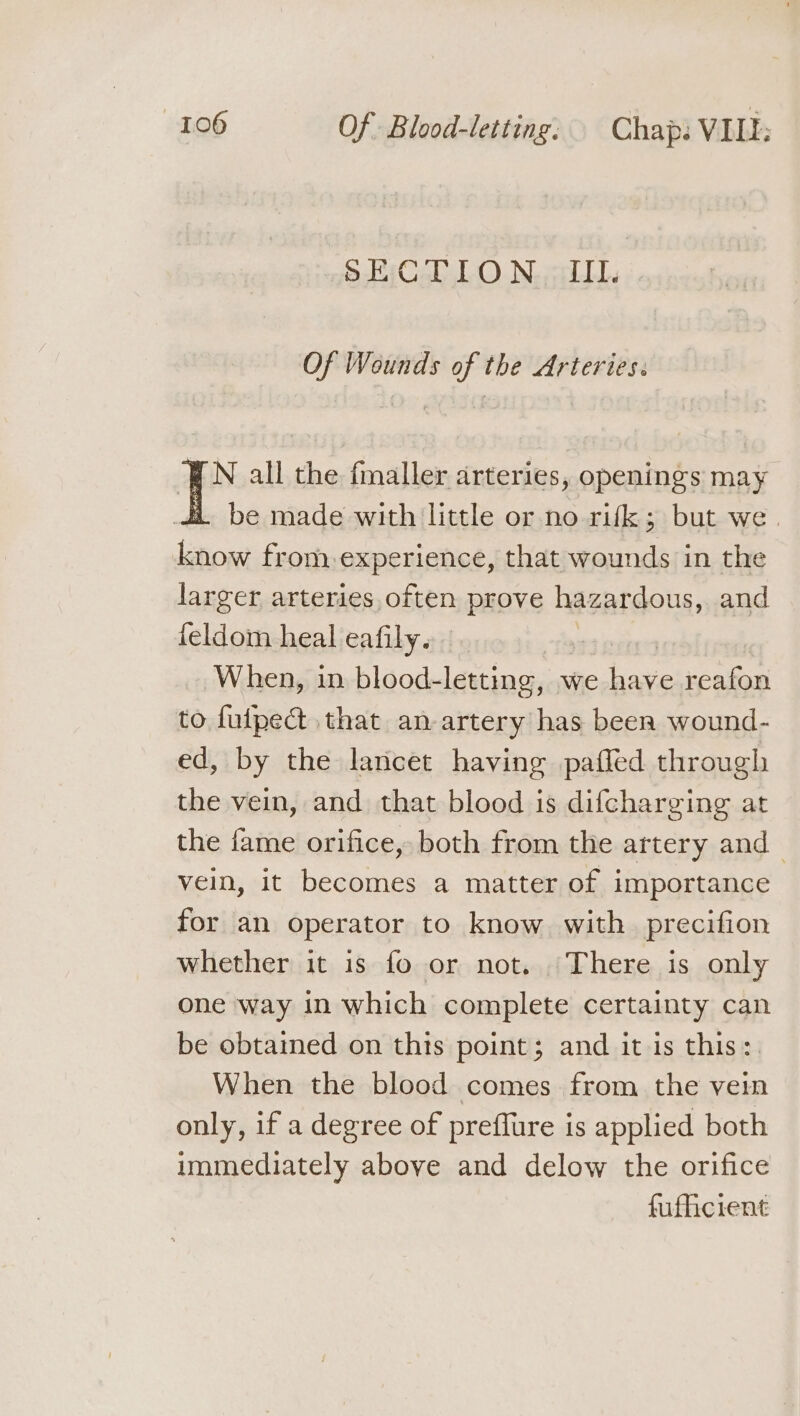 SECTION. III. Of Wounds of the Arteries. N all the fmaller arteries, openings may be made with little or no rifk; but we. know from,experience, that wounds in the larger arteries often prove hazardous, and feldom heal eafily. When, in blood- letting, v we b ave reafon to fuipect that an-artery has been wound- ed, by the lancet having pafled through the vein, and that blood is difcharging at the fame orifice, both from the artery and vein, it becomes a matter of importance for an operator to know with precifion whether it is fo or not. There is only one way in which complete certainty can be obtained on this point; and it is this: When the blood comes from the vein only, if a degree of preffure is applied both immediately above and delow the orifice fuflicient