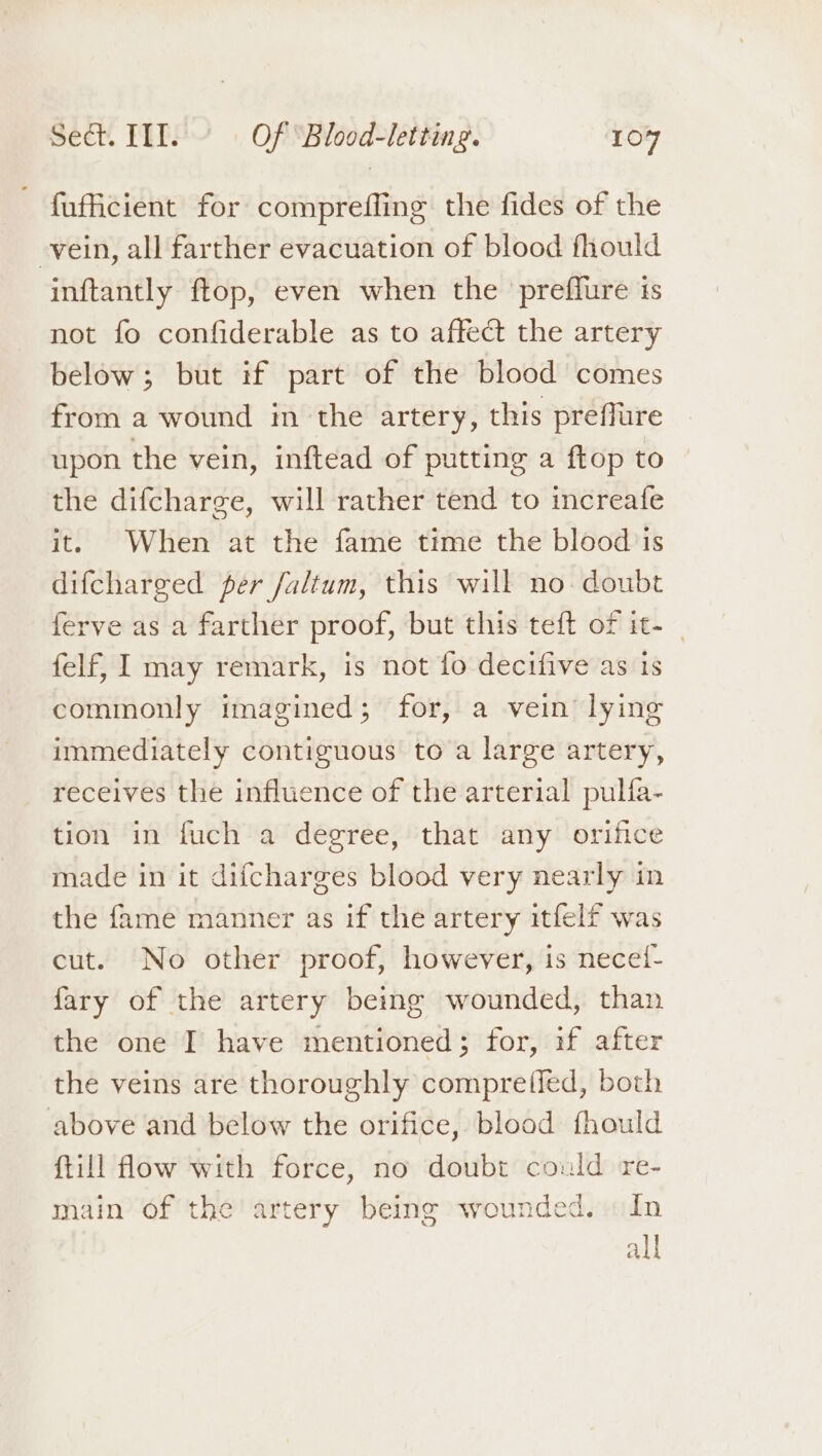 {ufficient for comprefling the fides of the -vein, all farther evacuation of blood fhould inftantly ftop, even when the preffure 1s not fo confiderable as to affect the artery below; but if part of the blood comes from a wound in the artery, this preflure upon the vein, inftead of putting a ftop to the difcharge, will rather tend to increafe it. When at the fame time the blood is difcharged per faltum, this will no doubt ferve as a farther proof, but this teft of it- | felf, I may remark, is not fo decifive as is commonly imagined; for, a vein’ lying immediately contiguous to a large artery, receives the influence of the arterial pulfa- tion in fuch a degree, that any orifice made in it difcharges blood very nearly in the fame manner as if the artery itfelf was cut. No other proof, however, is necei- fary of the artery being wounded, than the one I have mentioned; for, if after the veins are thoroughly compretied, both above and below the orifice, blood fhould ftill flow with force, no doubt could re- main of the artery being wounded. In all