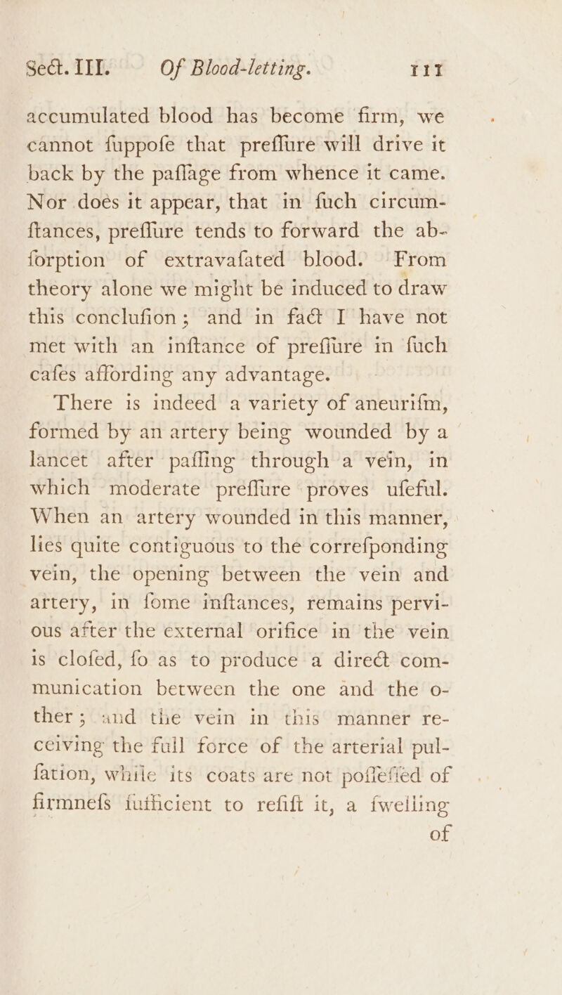 accumulated blood has become firm, we cannot fuppofe that prefflure will drive it back by the paflage from whence it came. Nor doés it appear, that in fuch circum- ftances, preflure tends to forward the ab- forption of extravafated blood. From theory alone we might be induced to draw this conclufion; and in fact I have not met with an inftance of preflure in fuch cafes affording any advantage. There 1s indeed a variety of aneuri{m, formed by an artery being wounded by a lancet after pafling through a vein, in which moderate preffure proves ufeful. When an artery wounded in this manner, lies quite contiguous to the correfponding vein, the opening between the vein and artery, in {ome inftances, remains pervi- ous after the external orifice in the vein is clofed, fo as to produce a direét com- munication between the one and the o- ther; and the vein in this manner re- ceiving the full force of the arterial pul- fation, while its coats are not poflefied of firmnefs iuihcient to refift it, a fwelling of