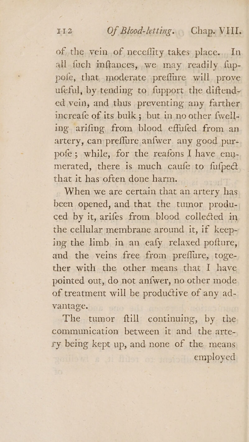 of the vein of neceflity takes place... In all {uch mftances, .we may readily fup- pole, that, moderate preffure will prove ufeful, by tending to fupport the diftend- ed vein, and thus preventing any farther increafe of its bulk ; but in no other fwell- ing arifing from blood effufed from an artery, can preffure anfwer. any good pur- pofe; while, for the reafons I have enu- merated, there is much caule to fufpedct that it has often done harm. a When we are certain that an artery has been opened, and that the tumor produ-. ced by it, arifes from blood collected m the cellular membrane around it, if keep- ing the limb in an eafy relaxed pofture, and the veins free from preflure, toge- ther with the other means that I have pointed out, do not anfwer, no other mode of treatment will be productive of any ad- vantage. | The tumor ftill continuing, by the communication between it and the arte- ry beimg kept up, and none of the. means employed