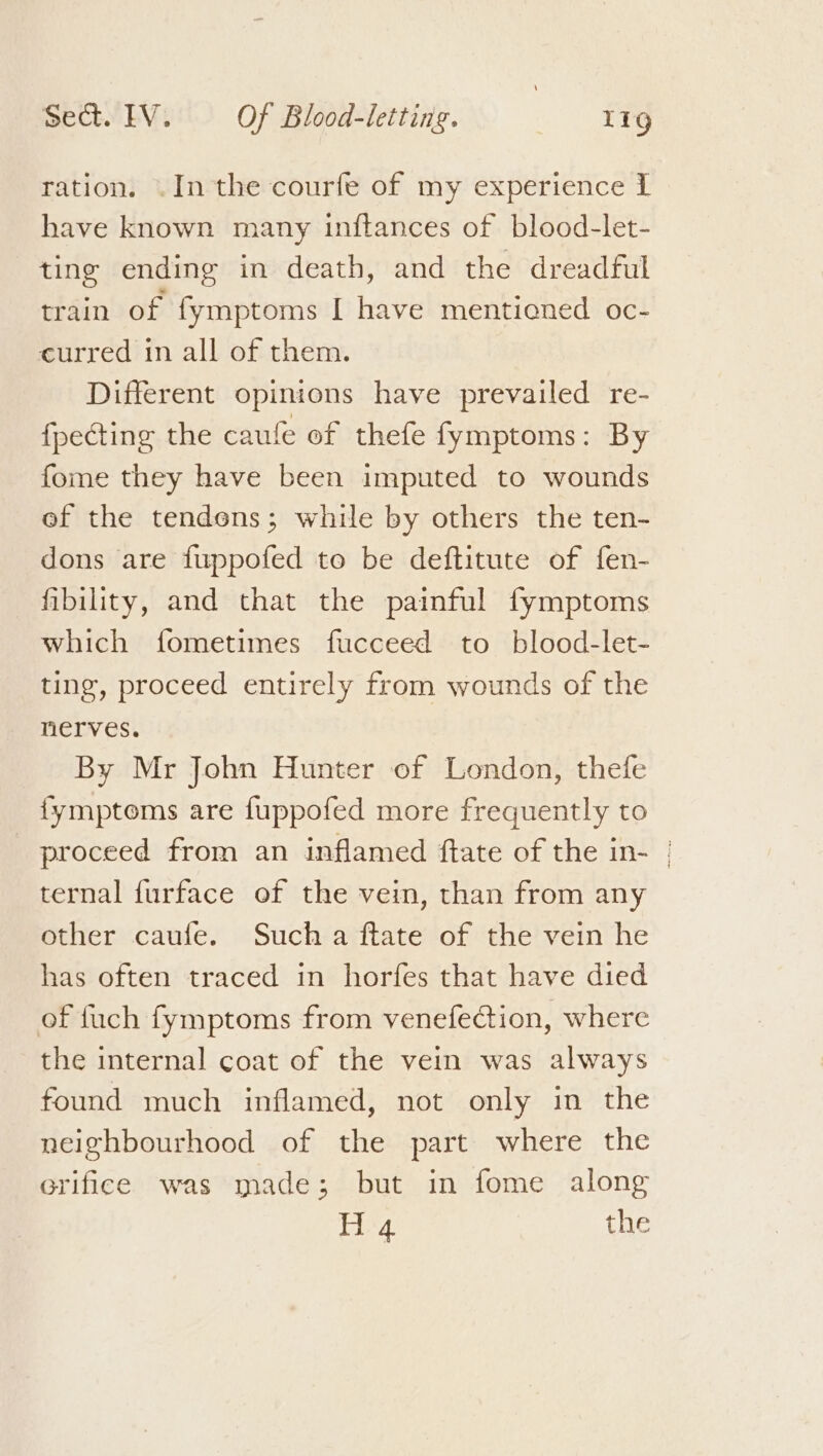 ration. .In the courfe of my experience I have known many inftances of blood-let- ting ending in death, and the dreadful train of fymptoms I have mentioned oc- curred in all of them. Different opinions have prevailed re- {pecting the caufe of thefe fymptoms: By fome they have been imputed to wounds ef the tendons; while by others the ten- dons are fuppofed to be deftitute of fen- fibility, and that the painful fymptoms which fometimes fucceed to blood-let- ting, proceed entirely from wounds of the nerves. By Mr John Hunter of London, thefe fymptoms are fuppofed more frequently to proceed from an inflamed ftate of the in- | ternal {urface of the vein, than from any other caufe. Such a ftate of the vein he has often traced in horfes that have died of fuch fymptoms from venefection, where the internal coat of the vein was always found much inflamed, not only in the neighbourhood of the part where the erifice was made; but in fome along